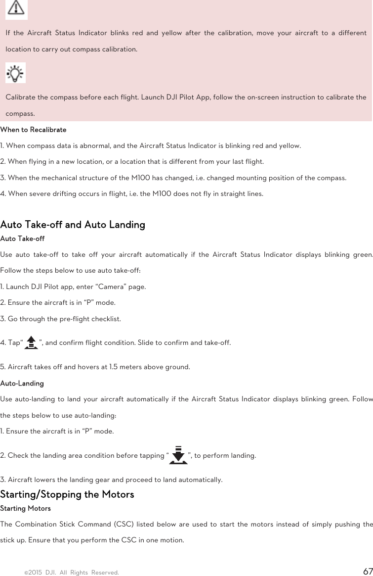 ©2015 DJI. All Rights Reserved.                                                                         67  If the Aircraft Status Indicator blinks red and yellow after the calibration, move your aircraft to a different location to carry out compass calibration.    Calibrate the compass before each flight. Launch DJI Pilot App, follow the on-screen instruction to calibrate the compass.   When to Recalibrate   1. When compass data is abnormal, and the Aircraft Status Indicator is blinking red and yellow.   2. When flying in a new location, or a location that is different from your last flight.   3. When the mechanical structure of the M100 has changed, i.e. changed mounting position of the compass.   4. When severe drifting occurs in flight, i.e. the M100 does not fly in straight lines.  Auto Take-off and Auto Landing   Auto Take-off   Use auto take-off to take off your aircraft automatically if the Aircraft Status Indicator displays blinking green. Follow the steps below to use auto take-off:   1. Launch DJI Pilot app, enter “Camera” page.   2. Ensure the aircraft is in “P” mode.   3. Go through the pre-flight checklist.   4. Tap“ ”, and confirm flight condition. Slide to confirm and take-off.   5. Aircraft takes off and hovers at 1.5 meters above ground.   Auto-Landing  Use auto-landing to land your aircraft automatically if the Aircraft Status Indicator displays blinking green. Follow the steps below to use auto-landing:   1. Ensure the aircraft is in “P” mode.   2. Check the landing area condition before tapping “ ”, to perform landing.   3. Aircraft lowers the landing gear and proceed to land automatically.   Starting/Stopping the Motors   Starting Motors   The Combination Stick Command (CSC) listed below are used to start the motors instead of simply pushing the stick up. Ensure that you perform the CSC in one motion.   
