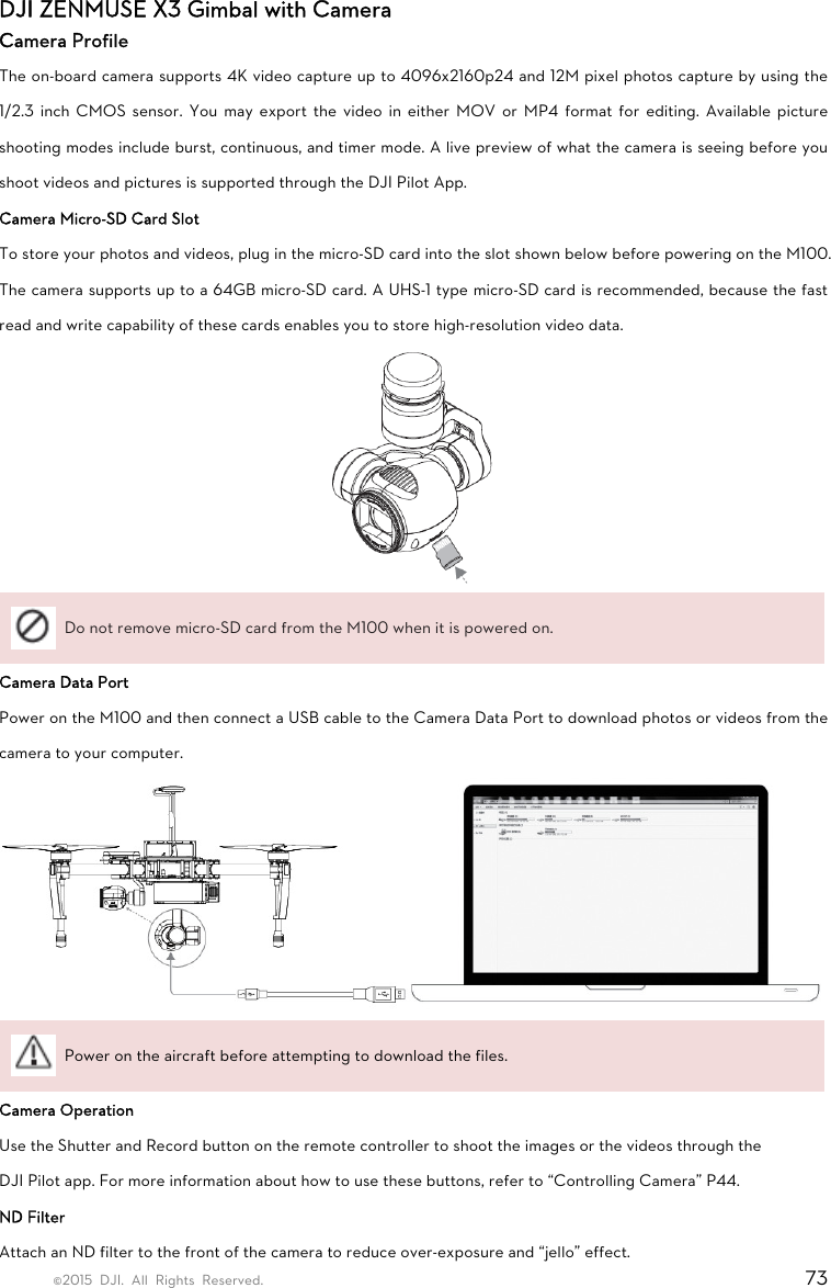 ©2015 DJI. All Rights Reserved.                                                                         73 DJI ZENMUSE X3 Gimbal with Camera Camera Profile The on-board camera supports 4K video capture up to 4096x2160p24 and 12M pixel photos capture by using the 1/2.3 inch CMOS sensor. You may export the video in either MOV or MP4 format for editing. Available picture shooting modes include burst, continuous, and timer mode. A live preview of what the camera is seeing before you shoot videos and pictures is supported through the DJI Pilot App.   Camera Micro-SD Card Slot To store your photos and videos, plug in the micro-SD card into the slot shown below before powering on the M100. The camera supports up to a 64GB micro-SD card. A UHS-1 type micro-SD card is recommended, because the fast read and write capability of these cards enables you to store high-resolution video data.   Do not remove micro-SD card from the M100 when it is powered on. Camera Data Port Power on the M100 and then connect a USB cable to the Camera Data Port to download photos or videos from the camera to your computer.    Power on the aircraft before attempting to download the files. Camera Operation Use the Shutter and Record button on the remote controller to shoot the images or the videos through the DJI Pilot app. For more information about how to use these buttons, refer to “Controlling Camera” P44. ND Filter Attach an ND filter to the front of the camera to reduce over-exposure and “jello” effect. 