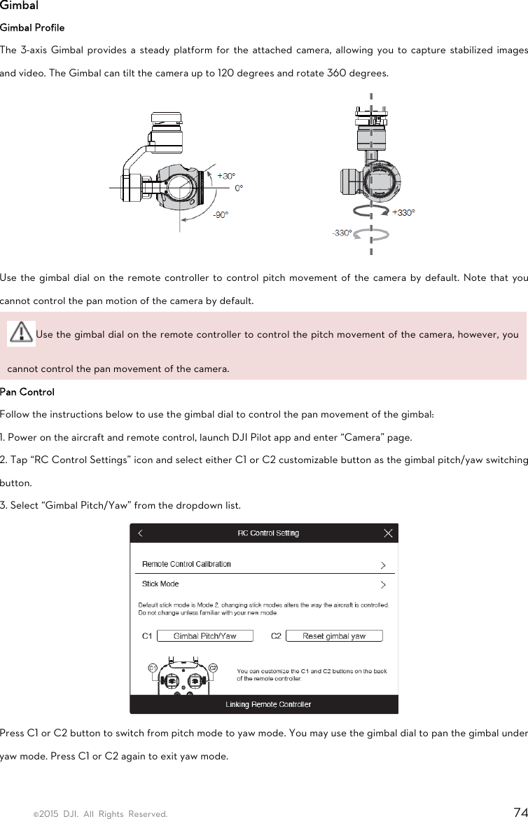 ©2015 DJI. All Rights Reserved.                                                                         74 Gimbal Gimbal Profile The 3-axis Gimbal provides a steady platform for the attached camera, allowing you to capture stabilized images and video. The Gimbal can tilt the camera up to 120 degrees and rotate 360 degrees.  Use the gimbal dial on the remote controller to control pitch movement of the camera by default. Note that you cannot control the pan motion of the camera by default. Use the gimbal dial on the remote controller to control the pitch movement of the camera, however, you cannot control the pan movement of the camera. Pan Control Follow the instructions below to use the gimbal dial to control the pan movement of the gimbal: 1. Power on the aircraft and remote control, launch DJI Pilot app and enter “Camera” page. 2. Tap “RC Control Settings” icon and select either C1 or C2 customizable button as the gimbal pitch/yaw switching button. 3. Select “Gimbal Pitch/Yaw” from the dropdown list.  Press C1 or C2 button to switch from pitch mode to yaw mode. You may use the gimbal dial to pan the gimbal under yaw mode. Press C1 or C2 again to exit yaw mode.  