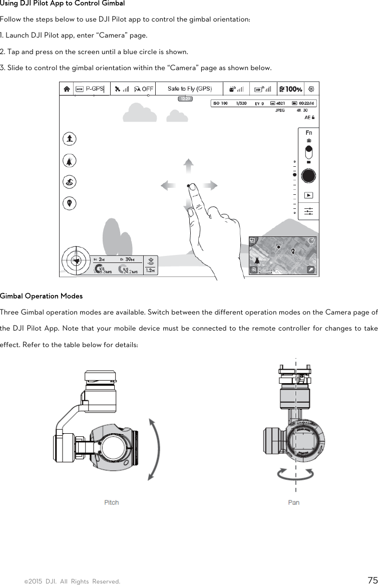 ©2015 DJI. All Rights Reserved.                                                                         75 Using DJI Pilot App to Control Gimbal Follow the steps below to use DJI Pilot app to control the gimbal orientation: 1. Launch DJI Pilot app, enter “Camera” page. 2. Tap and press on the screen until a blue circle is shown. 3. Slide to control the gimbal orientation within the “Camera” page as shown below.  Gimbal Operation Modes Three Gimbal operation modes are available. Switch between the different operation modes on the Camera page of the DJI Pilot App. Note that your mobile device must be connected to the remote controller for changes to take effect. Refer to the table below for details:    