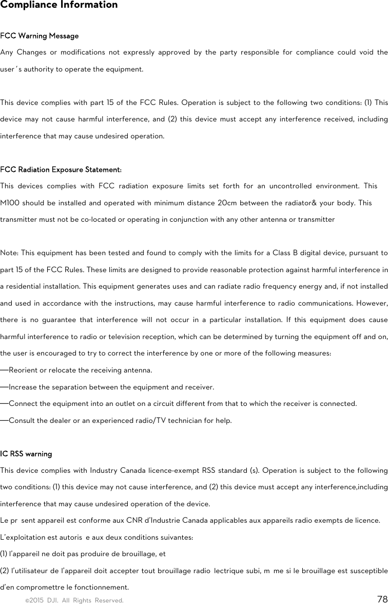 ©2015 DJI. All Rights Reserved.                                                                         78 Compliance Information  FCC Warning Message Any Changes or modifications not expressly approved by the party responsible for compliance could void the user’s authority to operate the equipment.      This device complies with part 15 of the FCC Rules. Operation is subject to the following two conditions: (1) This device may not cause harmful interference, and (2) this device must accept any interference received, including interference that may cause undesired operation.  FCC Radiation Exposure Statement:   This devices complies with FCC radiation exposure limits set forth for an uncontrolled environment. This M100 should be installed and operated with minimum distance 20cm between the radiator&amp; your body. This transmitter must not be co-located or operating in conjunction with any other antenna or transmitter  Note: This equipment has been tested and found to comply with the limits for a Class B digital device, pursuant to part 15 of the FCC Rules. These limits are designed to provide reasonable protection against harmful interference in a residential installation. This equipment generates uses and can radiate radio frequency energy and, if not installed and used in accordance with the instructions, may cause harmful interference to radio communications. However, there is no guarantee that interference will not occur in a particular installation. If this equipment does cause harmful interference to radio or television reception, which can be determined by turning the equipment off and on, the user is encouraged to try to correct the interference by one or more of the following measures:     —Reorient or relocate the receiving antenna.   —Increase the separation between the equipment and receiver.   —Connect the equipment into an outlet on a circuit different from that to which the receiver is connected.   —Consult the dealer or an experienced radio/TV technician for help.    IC RSS warning   This device complies with Industry Canada licence-exempt RSS standard (s). Operation is subject to the following two conditions: (1) this device may not cause interference, and (2) this device must accept any interference,including interference that may cause undesired operation of the device.   Le présent appareil est conforme aux CNR d&apos;Industrie Canada applicables aux appareils radio exempts de licence.   L&apos;exploitation est autorisée aux deux conditions suivantes:   (1) l&apos;appareil ne doit pas produire de brouillage, et   (2) l&apos;utilisateur de l&apos;appareil doit accepter tout brouillage radioélectrique subi, même si le brouillage est susceptible d&apos;en compromettre le fonctionnement. 