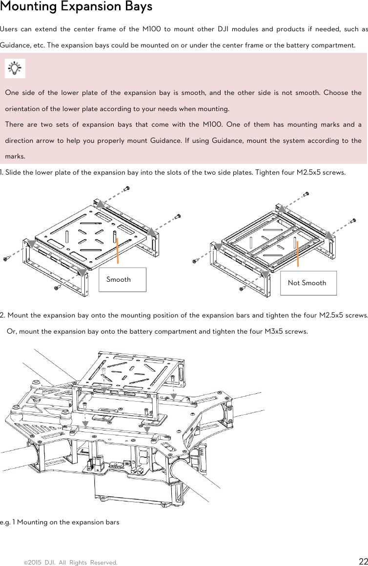 ©2015 DJI. All Rights Reserved.                                                                         22 Mounting Expansion Bays Users can extend the center frame of the M100 to mount other DJI modules and products if needed, such as Guidance, etc. The expansion bays could be mounted on or under the center frame or the battery compartment.   One side of the lower plate of the expansion bay is smooth, and the other side is not smooth. Choose the orientation of the lower plate according to your needs when mounting. There are two sets of expansion bays that come with the M100. One of them has mounting marks and a direction arrow to help you properly mount Guidance. If using Guidance, mount the system according to the marks. 1. Slide the lower plate of the expansion bay into the slots of the two side plates. Tighten four M2.5x5 screws.  2. Mount the expansion bay onto the mounting position of the expansion bars and tighten the four M2.5x5 screws. Or, mount the expansion bay onto the battery compartment and tighten the four M3x5 screws.  e.g. 1 Mounting on the expansion bars Smooth  Not Smooth 