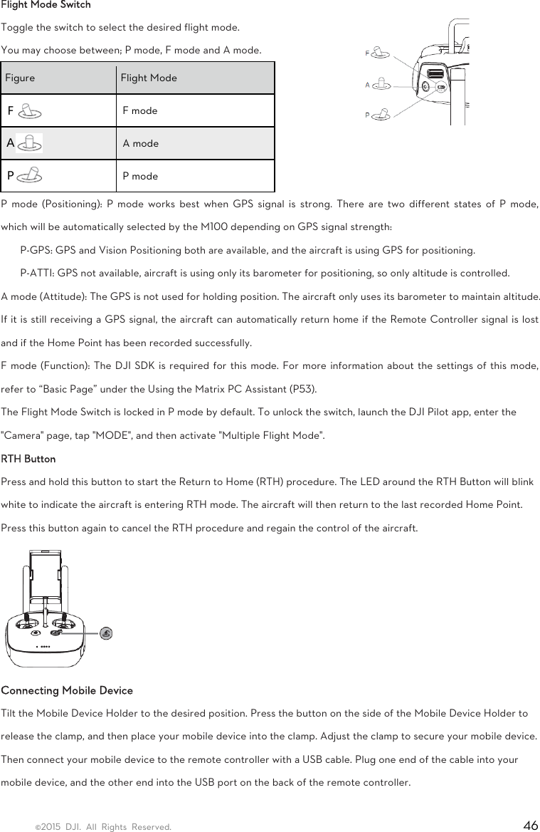 ©2015 DJI. All Rights Reserved.                                                                         46 Flight Mode Switch Toggle the switch to select the desired flight mode. You may choose between; P mode, F mode and A mode. Figure  Flight Mode Ｆ F mode Ａ A mode Ｐ P mode P mode (Positioning): P mode works best when GPS signal is strong. There are two different states of P mode, which will be automatically selected by the M100 depending on GPS signal strength:   P-GPS: GPS and Vision Positioning both are available, and the aircraft is using GPS for positioning.   P-ATTI: GPS not available, aircraft is using only its barometer for positioning, so only altitude is controlled.   A mode (Attitude): The GPS is not used for holding position. The aircraft only uses its barometer to maintain altitude. If it is still receiving a GPS signal, the aircraft can automatically return home if the Remote Controller signal is lost and if the Home Point has been recorded successfully.   F mode (Function): The DJI SDK is required for this mode. For more information about the settings of this mode, refer to “Basic Page” under the Using the Matrix PC Assistant (P53). The Flight Mode Switch is locked in P mode by default. To unlock the switch, launch the DJI Pilot app, enter the &quot;Camera&quot; page, tap &quot;MODE&quot;, and then activate &quot;Multiple Flight Mode&quot;. RTH Button   Press and hold this button to start the Return to Home (RTH) procedure. The LED around the RTH Button will blink white to indicate the aircraft is entering RTH mode. The aircraft will then return to the last recorded Home Point. Press this button again to cancel the RTH procedure and regain the control of the aircraft.  Connecting Mobile Device   Tilt the Mobile Device Holder to the desired position. Press the button on the side of the Mobile Device Holder to release the clamp, and then place your mobile device into the clamp. Adjust the clamp to secure your mobile device. Then connect your mobile device to the remote controller with a USB cable. Plug one end of the cable into your mobile device, and the other end into the USB port on the back of the remote controller. 