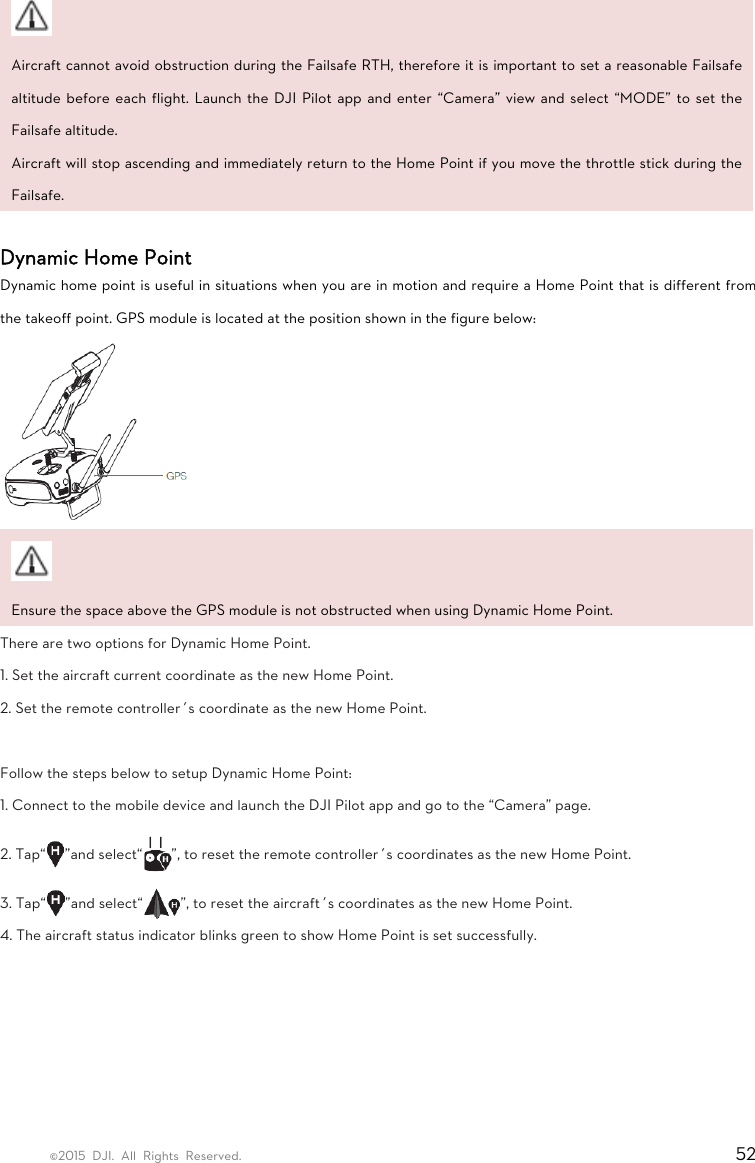 ©2015 DJI. All Rights Reserved.                                                                         52  Aircraft cannot avoid obstruction during the Failsafe RTH, therefore it is important to set a reasonable Failsafe altitude before each flight. Launch the DJI Pilot app and enter “Camera” view and select “MODE” to set the Failsafe altitude.   Aircraft will stop ascending and immediately return to the Home Point if you move the throttle stick during the Failsafe.   Dynamic Home Point   Dynamic home point is useful in situations when you are in motion and require a Home Point that is different from the takeoff point. GPS module is located at the position shown in the figure below:   Ensure the space above the GPS module is not obstructed when using Dynamic Home Point. There are two options for Dynamic Home Point.   1. Set the aircraft current coordinate as the new Home Point.   2. Set the remote controller’s coordinate as the new Home Point.    Follow the steps below to setup Dynamic Home Point:   1. Connect to the mobile device and launch the DJI Pilot app and go to the “Camera” page.   2. Tap“ ”and select“ ”, to reset the remote controller’s coordinates as the new Home Point.   3. Tap“ ”and select“ ”, to reset the aircraft’s coordinates as the new Home Point.   4. The aircraft status indicator blinks green to show Home Point is set successfully.   