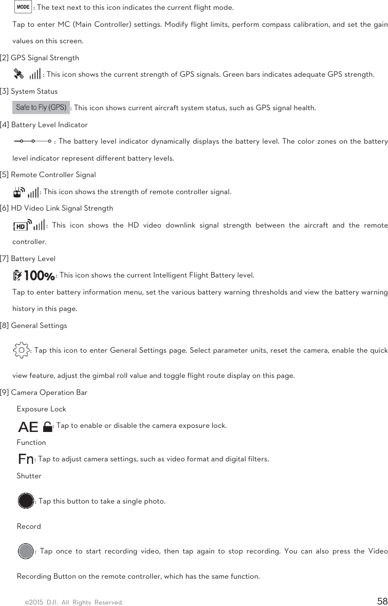 ©2015 DJI. All Rights Reserved.                                                                         58 : The text next to this icon indicates the current flight mode.   Tap to enter MC (Main Controller) settings. Modify flight limits, perform compass calibration, and set the gain values on this screen.   [2] GPS Signal Strength   : This icon shows the current strength of GPS signals. Green bars indicates adequate GPS strength.   [3] System Status   : This icon shows current aircraft system status, such as GPS signal health.   [4] Battery Level Indicator   : The battery level indicator dynamically displays the battery level. The color zones on the battery level indicator represent different battery levels.   [5] Remote Controller Signal   : This icon shows the strength of remote controller signal.   [6] HD Video Link Signal Strength   : This icon shows the HD video downlink signal strength between the aircraft and the remote controller.  [7] Battery Level   : This icon shows the current Intelligent Flight Battery level.   Tap to enter battery information menu, set the various battery warning thresholds and view the battery warning history in this page.   [8] General Settings   : Tap this icon to enter General Settings page. Select parameter units, reset the camera, enable the quick view feature, adjust the gimbal roll value and toggle flight route display on this page.   [9] Camera Operation Bar   Exposure Lock   : Tap to enable or disable the camera exposure lock.   Function  : Tap to adjust camera settings, such as video format and digital filters.   Shutter  : Tap this button to take a single photo. Record  : Tap once to start recording video, then tap again to stop recording. You can also press the Video Recording Button on the remote controller, which has the same function.   