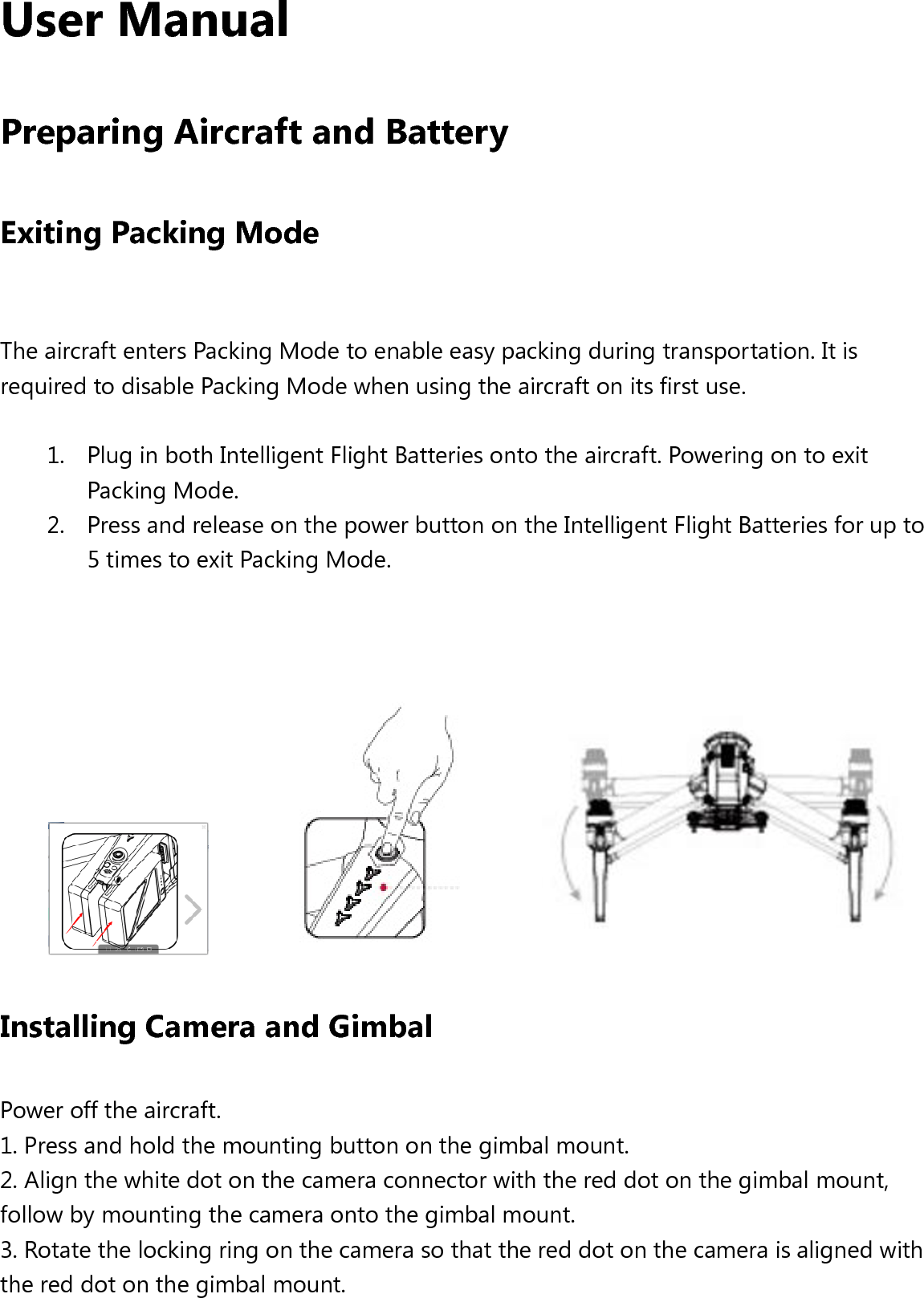 User Manual   Preparing Aircraft and Battery Exiting Packing Mode  The aircraft enters Packing Mode to enable easy packing during transportation. It is required to disable Packing Mode when using the aircraft on its first use.    1. Plug in both Intelligent Flight Batteries onto the aircraft. Powering on to exit Packing Mode.   2. Press and release on the power button on the Intelligent Flight Batteries for up to 5 times to exit Packing Mode.                        Installing Camera and Gimbal Power off the aircraft.   1. Press and hold the mounting button on the gimbal mount. 2. Align the white dot on the camera connector with the red dot on the gimbal mount, follow by mounting the camera onto the gimbal mount.   3. Rotate the locking ring on the camera so that the red dot on the camera is aligned with the red dot on the gimbal mount.        