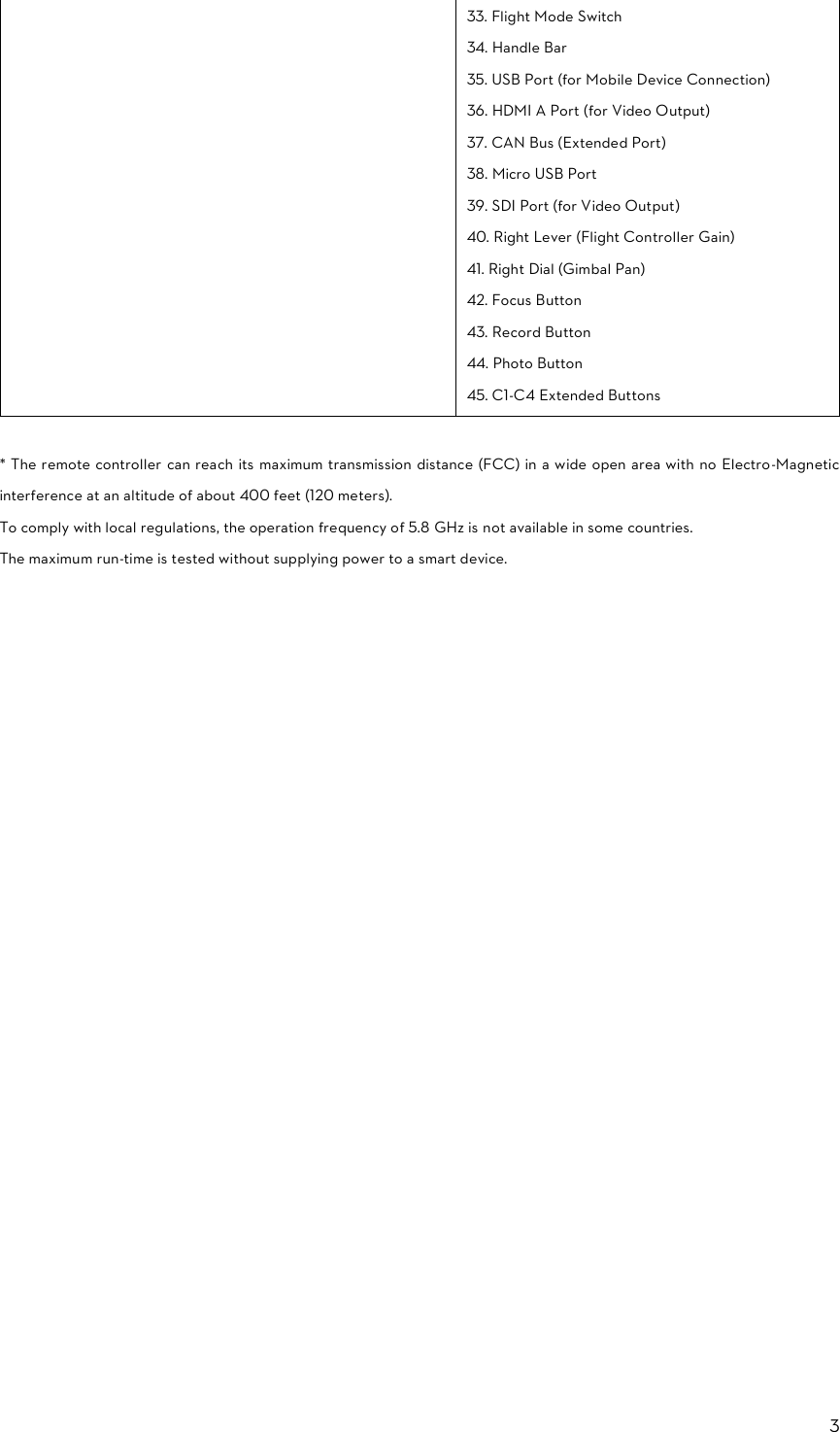 3  33. Flight Mode Switch 34. Handle Bar 35. USB Port (for Mobile Device Connection) 36. HDMI A Port (for Video Output) 37. CAN Bus (Extended Port) 38. Micro USB Port 39. SDI Port (for Video Output) 40. Right Lever (Flight Controller Gain) 41. Right Dial (Gimbal Pan) 42. Focus Button 43. Record Button 44. Photo Button 45. C1-C4 Extended Buttons  * The remote controller  can reach its maximum transmission distance (FCC) in a wide open area with no Electro-Magnetic interference at an altitude of about 400 feet (120 meters). To comply with local regulations, the operation frequency of 5.8 GHz is not available in some countries. The maximum run-time is tested without supplying power to a smart device.     