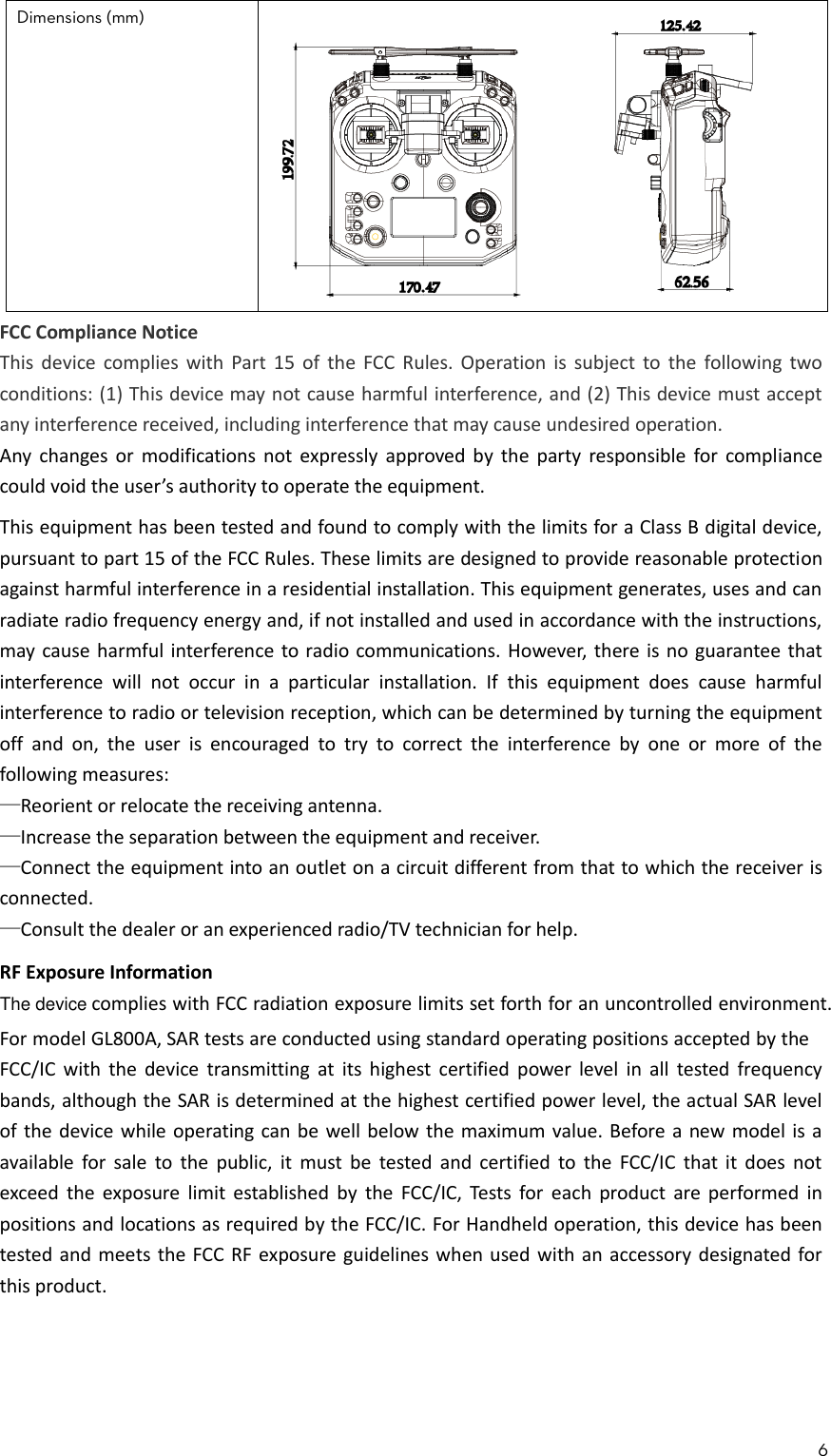 6  Dimensions (mm)   FCC Compliance NoticeThis device complies with Part  15  of  the FCC Rules. Operation is subject to  the  following two conditions: (1) This device may not cause harmful interference, and (2) This device must accept any interference received, including interference that may cause undesired operation.Any  changes or  modifications not expressly approved by  the  party responsible for compliance could void the user’s authority to operate the equipment.This equipment has been tested and found to comply with the limits for a Class B digital device, pursuant to part 15 of the FCC Rules. These limits are designed to provide reasonable protection against harmful interference in a residential installation. This equipment generates, uses and can radiate radio frequency energy and, if not installed and used in accordance with the instructions, may cause harmful interference to radio communications. However, there is no guarantee that interference  will  not  occur  in  a  particular  installation.  If  this  equipment  does  cause  harmful interference to radio or television reception, which can be determined by turning the equipment off  and  on,  the  user  is  encouraged  to  try  to  correct  the  interference  by  one  or  more  of  the following measures:—Reorient or relocate the receiving antenna.—Increase the separation between the equipment and receiver.—Connect the equipment into an outlet on a circuit different from that to which the receiver is connected.—Consult the dealer or an experienced radio/TV technician for help.RF Exposure Informationcomplies with FCC radiation exposure limits set forth for an uncontrolled environment.For model GL800A, SAR tests are conducted using standard operating positions accepted by the FCC/IC with  the  device  transmitting at its  highest certified power  level  in  all  tested  frequency bands, although the SAR is determined at the highest certified power level, the actual SAR level of the device while operating can be well below the maximum value. Before a new model is a available for  sale  to  the  public,  it  must  be  tested and certified  to  the  FCC/IC that it  does  not exceed the exposure limit established by  the  FCC/IC, Tests  for  each  product  are performed  in positions and locations as required by the FCC/IC. For Handheld operation, this device has been tested and meets the FCC RF exposure guidelines when used with an accessory designated for this product.The device