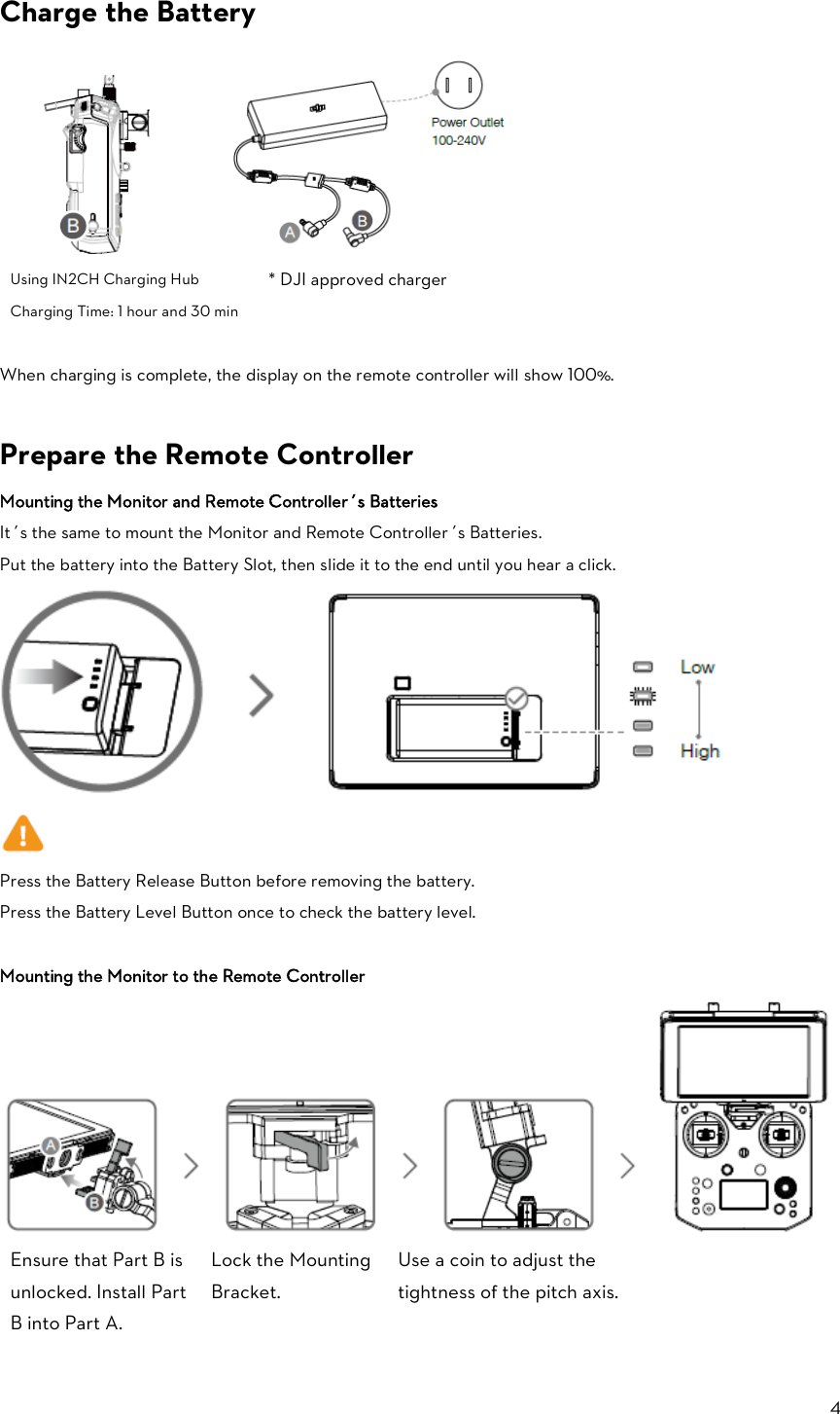 4  Charge the Battery              Using IN2CH Charging Hub Charging Time: 1 hour and 30 min * DJI approved charger  When charging is complete, the display on the remote controller will show 100%.  Prepare the Remote Controller Mounting the Monitor and Remote Controller’s Batteries It’s the same to mount the Monitor and Remote Controller’s Batteries. Put the battery into the Battery Slot, then slide it to the end until you hear a click.   Press the Battery Release Button before removing the battery. Press the Battery Level Button once to check the battery level.  Mounting the Monitor to the Remote Controller    Ensure that Part B is unlocked. Install Part B into Part A. Lock the Mounting Bracket. Use a coin to adjust the tightness of the pitch axis.    