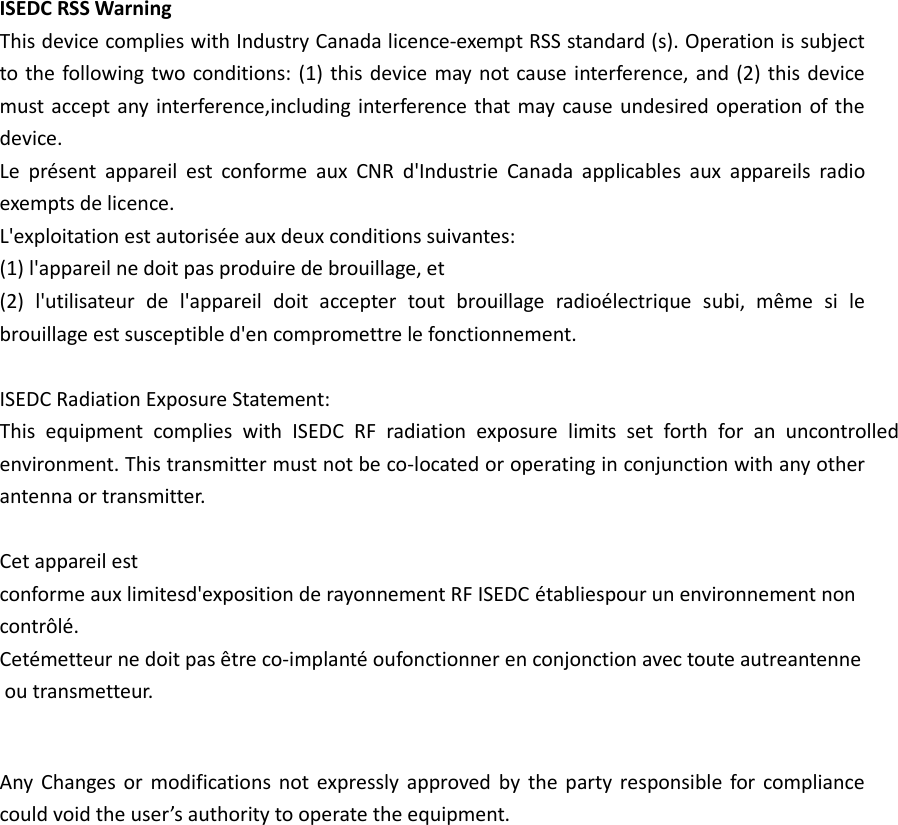 ISEDC RSS Warning This device complies with Industry Canada licence-exempt RSS standard (s). Operation is subject to the following two conditions: (1) this device may not cause interference, and (2) this device must accept any interference,including interference that may cause undesired operation of the device. Le  présent  appareil  est  conforme  aux  CNR  d&apos;Industrie Canada  applicables  aux  appareils  radio exempts de licence. L&apos;exploitation est autorisée aux deux conditions suivantes: (1) l&apos;appareil ne doit pas produire de brouillage, et (2)  l&apos;utilisateur  de  l&apos;appareil  doit  accepter  tout  brouillage  radioélectrique  subi,  même  si  le brouillage est susceptible d&apos;en compromettre le fonctionnement.ISEDC Radiation Exposure Statement: This  equipment  complies  with  ISEDC  RF  radiation  exposure  limits  set  forth  for  an  uncontrolled environment. This transmitter must not be co-located or operating in conjunction with any other antenna or transmitter.Cet appareil estconforme aux limitesd&apos;exposition de rayonnement RF ISEDC établiespour un environnement non contrôlé.Cetémetteur ne doit pas être co-implanté oufonctionner en conjonction avec toute autreantenneou transmetteur.Any Changes or modifications not expressly approved by  the  party responsible for compliance could void the user’s authority to operate the equipment.