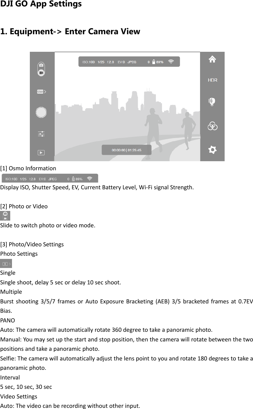 DJI GO App Settings 1. Equipment-&gt; Enter Camera View [1]OsmoInformationDisplayISO,ShutterSpeed,EV,CurrentBatteryLevel,Wi‐FisignalStrength.[2]PhotoorVideoSlidetoswitchphotoorvideomode.[3]Photo/VideoSettingsPhotoSettingsSingleSingleshoot,delay5secordelay10secshoot.MultipleBurstshooting3/5/7framesorAutoExposureBracketing(AEB)3/5bracketedframesat0.7EVBias.PANOAuto:Thecamerawillautomaticallyrotate360degreetotakeapanoramicphoto.Manual:Youmaysetupthestartandstopposition,thenthecamerawillrotatebetweenthetwopositionsandtakeapanoramicphoto.Selfie:Thecamerawillautomaticallyadjustthelenspointtoyouandrotate180degreestotakeapanoramicphoto.Interval5sec,10sec,30secVideoSettingsAuto:Thevideocanberecordingwithoutotherinput.