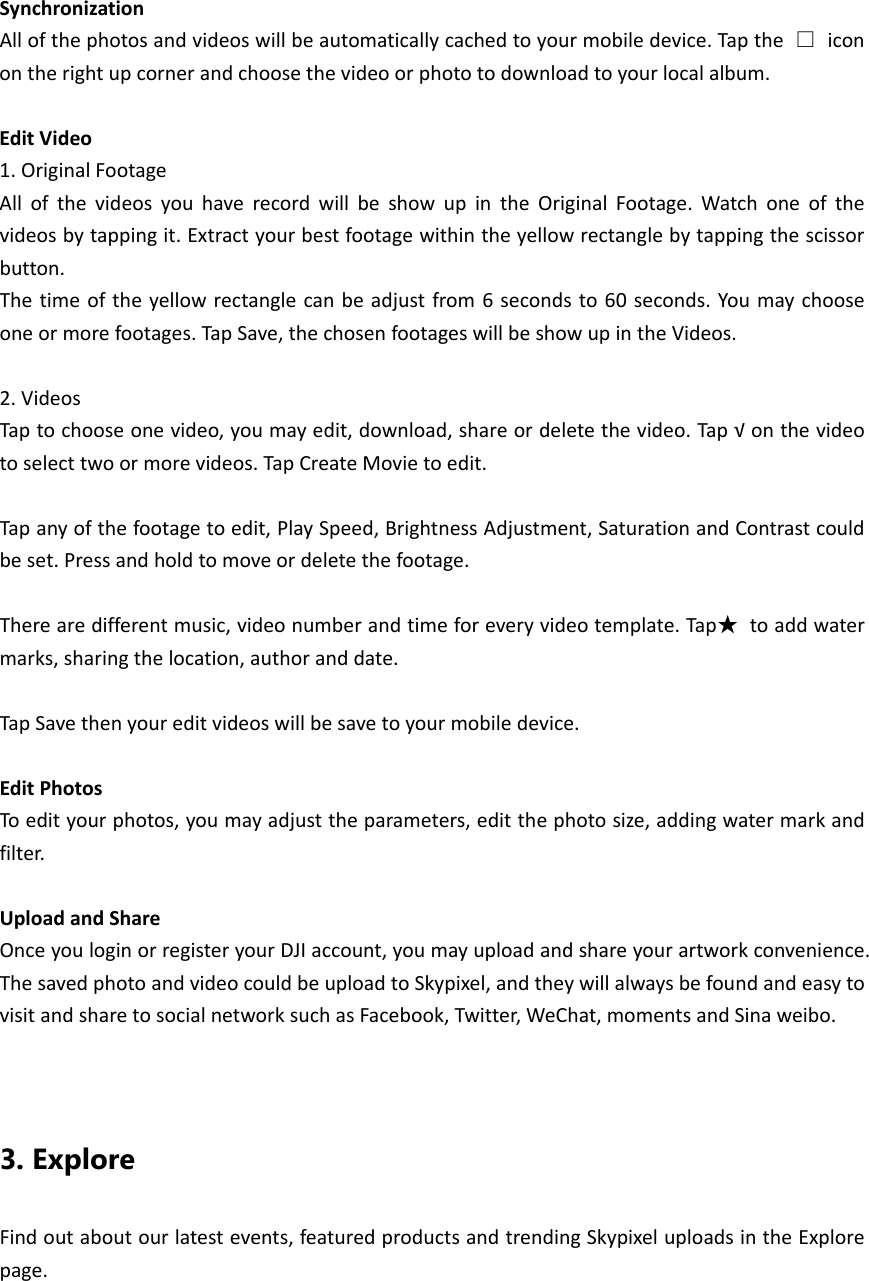 SynchronizationAllofthephotosandvideoswillbeautomaticallycachedtoyourmobiledevice.Tapthe□iconontherightupcornerandchoosethevideoorphototodownloadtoyourlocalalbum.EditVideo1.OriginalFootageAllofthevideosyouhaverecordwillbeshowupintheOriginalFootage.Watchoneofthevideosbytappingit.Extractyourbestfootagewithintheyellowrectanglebytappingthescissorbutton.Thetimeoftheyellowrectanglecanbeadjustfrom6secondsto60seconds.Youmaychooseoneormorefootages.TapSave,thechosenfootageswillbeshowupintheVideos.2.VideosTaptochooseonevideo,youmayedit,download,shareordeletethevideo.Tap√onthevideotoselecttwoormorevideos.TapCreateMovietoedit.Tapanyofthefootagetoedit,PlaySpeed,BrightnessAdjustment,SaturationandContrastcouldbeset.Pressandholdtomoveordeletethefootage.Therearedifferentmusic,videonumberandtimeforeveryvideotemplate.Tap★toaddwatermarks,sharingthelocation,authoranddate.TapSavethenyoureditvideoswillbesavetoyourmobiledevice.EditPhotosToedityourphotos,youmayadjusttheparameters,editthephotosize,addingwatermarkandfilter.UploadandShareOnceyouloginorregisteryourDJIaccount,youmayuploadandshareyourartworkconvenience.ThesavedphotoandvideocouldbeuploadtoSkypixel,andtheywillalwaysbefoundandeasytovisitandsharetosocialnetworksuchasFacebook,Twitter,WeChat,momentsandSinaweibo.3. Explore Findoutaboutourlatestevents,featuredproductsandtrendingSkypixeluploadsintheExplorepage.