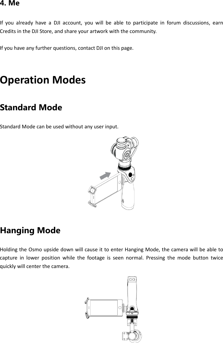4. Me IfyoualreadyhaveaDJIaccount,youwillbeabletoparticipateinforumdiscussions,earnCreditsintheDJIStore,andshareyourartworkwiththecommunity.Ifyouhaveanyfurtherquestions,contactDJIonthispage.OperationModesStandard Mode StandardModecanbeusedwithoutanyuserinput.Hanging Mode HoldingtheOsmoupsidedownwillcauseittoenterHangingMode,thecamerawillbeabletocaptureinlowerpositionwhilethefootageisseennormal.Pressingthemodebuttontwicequicklywillcenterthecamera.