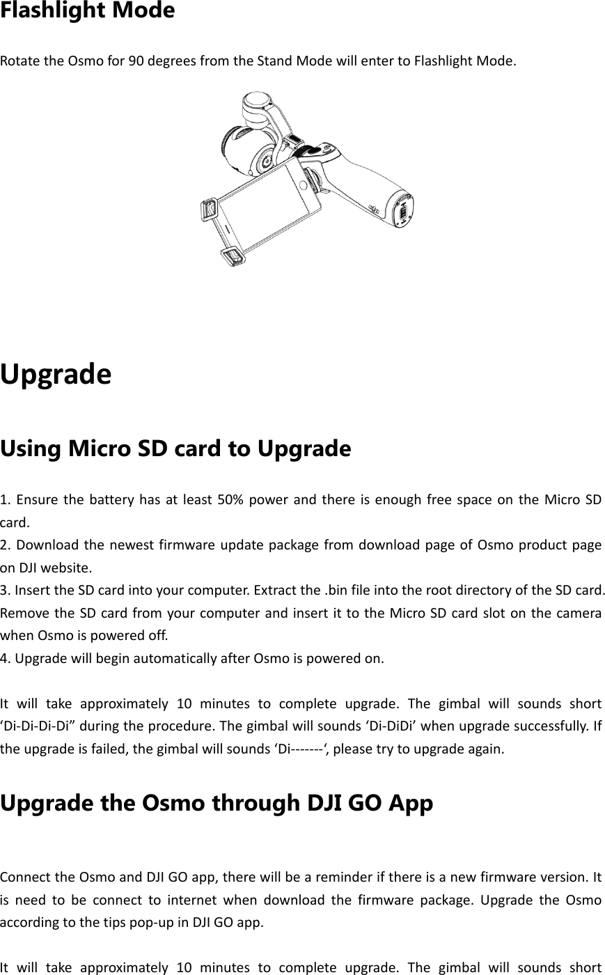 Flashlight Mode RotatetheOsmofor90degreesfromtheStandModewillentertoFlashlightMode.UpgradeUsing Micro SD card to Upgrade 1.Ensurethebatteryhasatleast50%powerandthereisenoughfreespaceontheMicroSDcard.2.DownloadthenewestfirmwareupdatepackagefromdownloadpageofOsmoproductpageonDJIwebsite.3.InserttheSDcardintoyourcomputer.Extractthe.binfileintotherootdirectoryoftheSDcard.RemovetheSDcardfromyourcomputerandinsertittotheMicroSDcardslotonthecamerawhenOsmoispoweredoff.4.UpgradewillbeginautomaticallyafterOsmoispoweredon.Itwilltakeapproximately10minutestocompleteupgrade.Thegimbalwillsoundsshort‘Di‐Di‐Di‐Di”duringtheprocedure.Thegimbalwillsounds‘Di‐DiDi’whenupgradesuccessfully.Iftheupgradeisfailed,thegimbalwillsounds‘Di‐‐‐‐‐‐‐‘,pleasetrytoupgradeagain.Upgrade the Osmo through DJI GO App ConnecttheOsmoandDJIGOapp,therewillbeareminderifthereisanewfirmwareversion.Itisneedtobeconnecttointernetwhendownloadthefirmwarepackage.UpgradetheOsmoaccordingtothetipspop‐upinDJIGOapp.Itwilltakeapproximately10minutestocompleteupgrade.Thegimbalwillsoundsshort