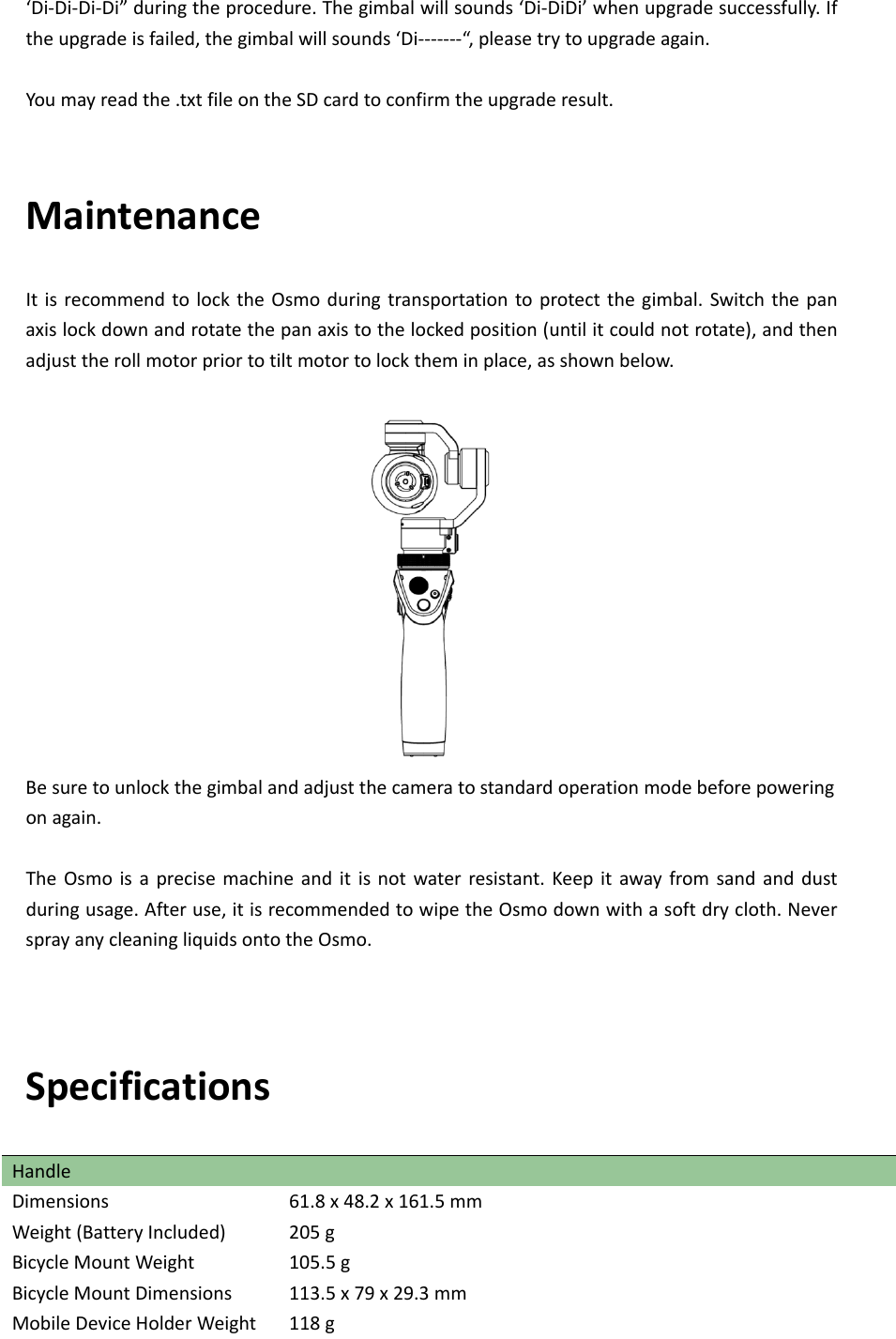 ‘Di‐Di‐Di‐Di”duringtheprocedure.Thegimbalwillsounds‘Di‐DiDi’whenupgradesuccessfully.Iftheupgradeisfailed,thegimbalwillsounds‘Di‐‐‐‐‐‐‐“,pleasetrytoupgradeagain.Youmayreadthe.txtfileontheSDcardtoconfirmtheupgraderesult.MaintenanceItisrecommendtolocktheOsmoduringtransportationtoprotectthegimbal.Switchthepanaxislockdownandrotatethepanaxistothelockedposition(untilitcouldnotrotate),andthenadjusttherollmotorpriortotiltmotortolocktheminplace,asshownbelow.Besuretounlockthegimbalandadjustthecameratostandardoperationmodebeforepoweringonagain.TheOsmoisaprecisemachineanditisnotwaterresistant.Keepitawayfromsandanddustduringusage.Afteruse,itisrecommendedtowipetheOsmodownwithasoftdrycloth.NeversprayanycleaningliquidsontotheOsmo.SpecificationsHandle Dimensions61.8x48.2x161.5mmWeight(BatteryIncluded)205gBicycleMountWeight 105.5gBicycleMountDimensions113.5x79x29.3mmMobileDeviceHolderWeight118g