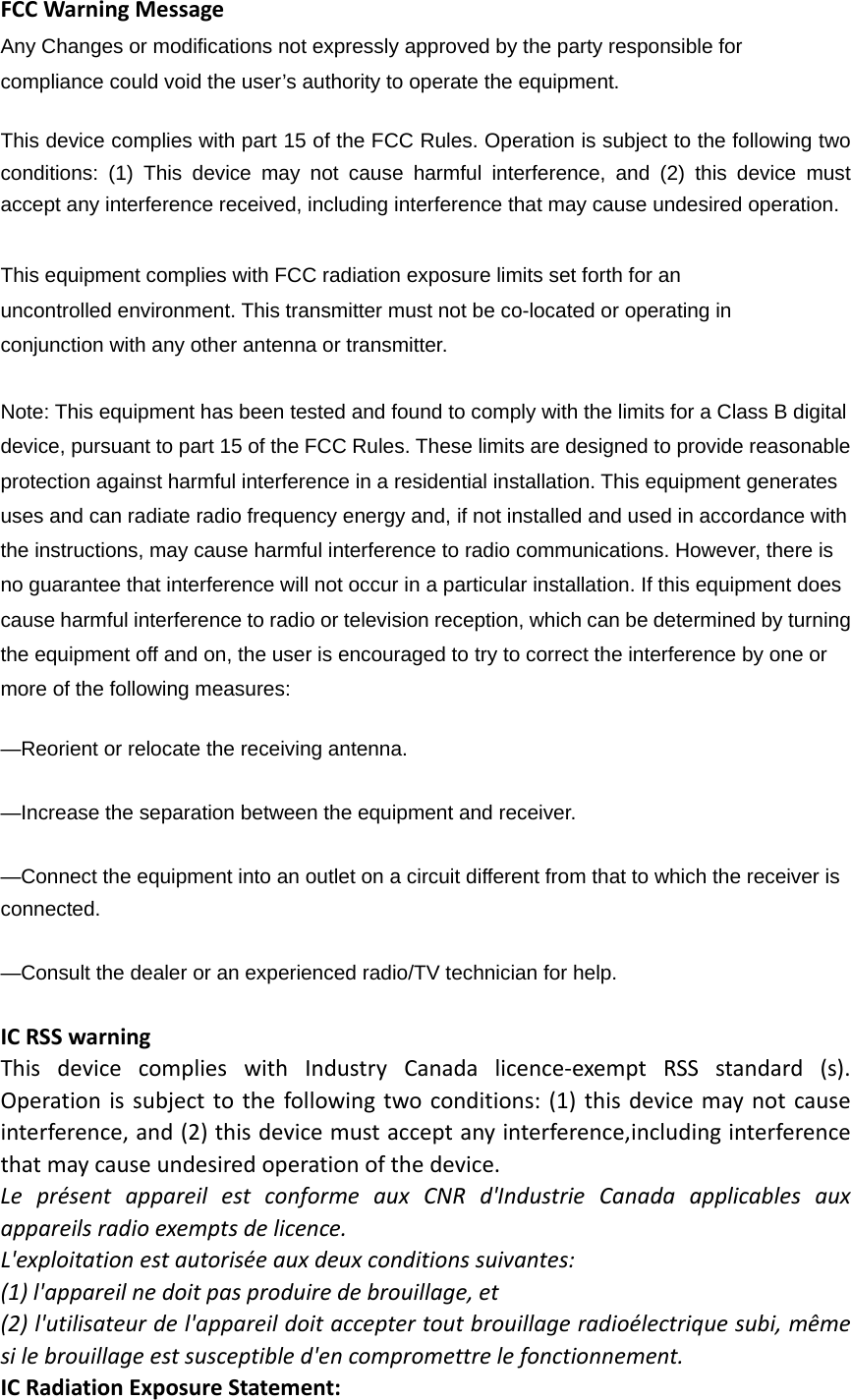 FCCWarningMessageAny Changes or modifications not expressly approved by the party responsible for compliance could void the user’s authority to operate the equipment.     This device complies with part 15 of the FCC Rules. Operation is subject to the following two conditions: (1) This device may not cause harmful interference, and (2) this device must accept any interference received, including interference that may cause undesired operation.This equipment complies with FCC radiation exposure limits set forth for an uncontrolled environment. This transmitter must not be co-located or operating in conjunction with any other antenna or transmitter.   Note: This equipment has been tested and found to comply with the limits for a Class B digital device, pursuant to part 15 of the FCC Rules. These limits are designed to provide reasonable protection against harmful interference in a residential installation. This equipment generates uses and can radiate radio frequency energy and, if not installed and used in accordance with the instructions, may cause harmful interference to radio communications. However, there is no guarantee that interference will not occur in a particular installation. If this equipment does cause harmful interference to radio or television reception, which can be determined by turning the equipment off and on, the user is encouraged to try to correct the interference by one or more of the following measures:     —Reorient or relocate the receiving antenna.     —Increase the separation between the equipment and receiver.     —Connect the equipment into an outlet on a circuit different from that to which the receiver is connected.   —Consult the dealer or an experienced radio/TV technician for help.     ICRSSwarningThisdevicecomplieswithIndustryCanadalicence‐exemptRSSstandard(s).Operationissubjecttothefollowingtwoconditions:(1)thisdevicemaynotcauseinterference,and(2)thisdevicemustacceptanyinterference,includinginterferencethatmaycauseundesiredoperationofthedevice.LeprésentappareilestconformeauxCNRd&apos;IndustrieCanadaapplicablesauxappareilsradioexemptsdelicence.L&apos;exploitationestautoriséeauxdeuxconditionssuivantes:(1)l&apos;appareilnedoitpasproduiredebrouillage,et(2)l&apos;utilisateurdel&apos;appareildoitacceptertoutbrouillageradioélectriquesubi,mêmesilebrouillageestsusceptibled&apos;encompromettrelefonctionnement.ICRadiationExposureStatement: