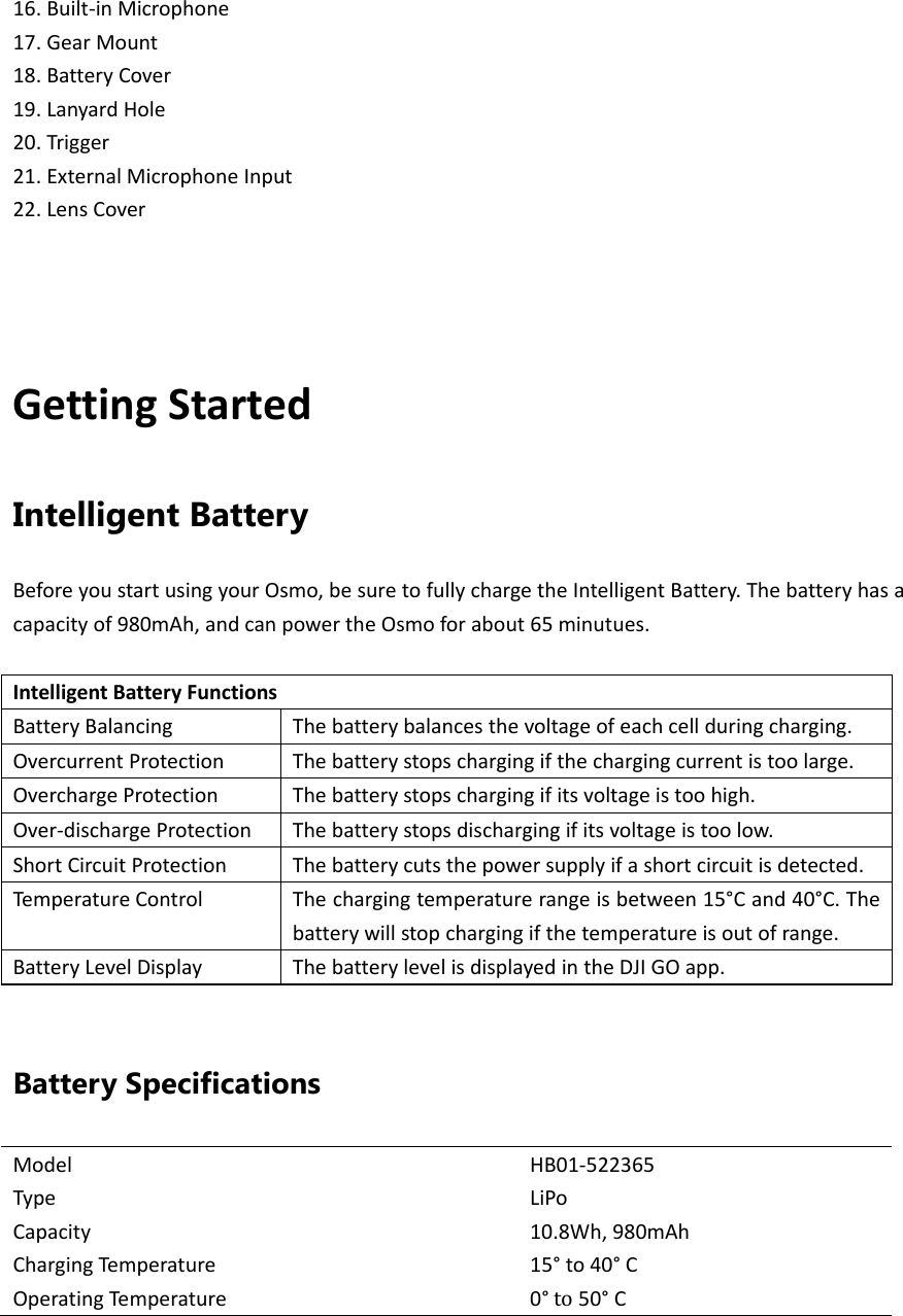 16.Built‐inMicrophone17.GearMount18.BatteryCover19.LanyardHole20.Trigger21.ExternalMicrophoneInput22.LensCoverGettingStartedIntelligent Battery BeforeyoustartusingyourOsmo,besuretofullychargetheIntelligentBattery.Thebatteryhasacapacityof980mAh,andcanpowertheOsmoforabout65minutues.IntelligentBatteryFunctionsBatteryBalancingThebatterybalancesthevoltageofeachcellduringcharging.OvercurrentProtectionThebatterystopschargingifthechargingcurrentistoolarge.OverchargeProtectionThebatterystopschargingifitsvoltageistoohigh.Over‐dischargeProtectionThebatterystopsdischargingifitsvoltageistoolow.ShortCircuitProtectionThebatterycutsthepowersupplyifashortcircuitisdetected.TemperatureControlThechargingtemperaturerangeisbetween15°Cand40°C.Thebatterywillstopchargingifthetemperatureisoutofrange.BatteryLevelDisplayThebatterylevelisdisplayedintheDJIGOapp.Battery Specifications ModelHB01‐522365TypeLiPoCapacity10.8Wh,980mAhChargingTem p e ratu re15°to40°COperatingTe m perature0° to50°C