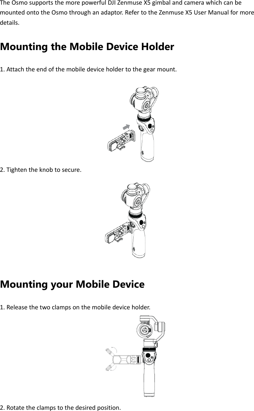 TheOsmosupportsthemorepowerfulDJIZenmuseX5gimbalandcamerawhichcanbemountedontotheOsmothroughanadaptor.RefertotheZenmuseX5UserManualformoredetails.Mounting the Mobile Device Holder 1.Attachtheendofthemobiledeviceholdertothegearmount.2.Tightentheknobtosecure.Mounting your Mobile Device 1.Releasethetwoclampsonthemobiledeviceholder.2.Rotatetheclampstothedesiredposition.