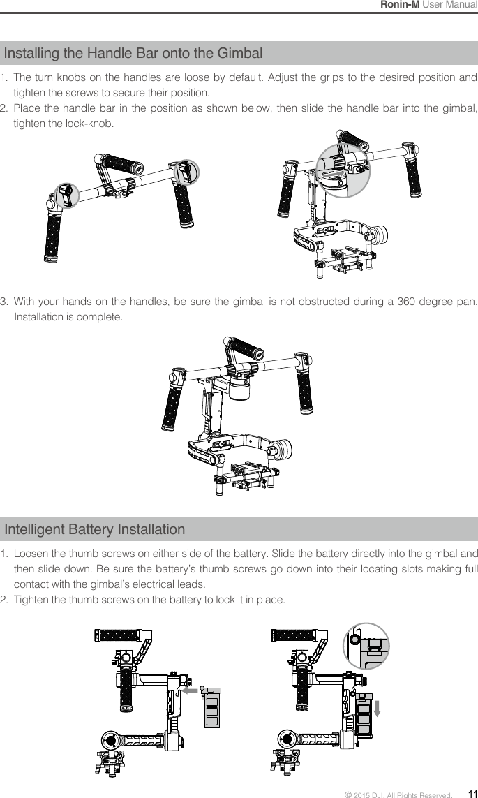 Ronin-M User Manual© 2015 DJI. All Rights Reserved.  11Installing the Handle Bar onto the Gimbal1.  The turn knobs on the handles are loose by default. Adjust the grips to the desired position and tighten the screws to secure their position.2.  Place the handle bar in the position as shown below, then slide the handle bar into the gimbal, tighten the lock-knob.3.  With your hands on the handles, be sure the gimbal is not obstructed during a 360 degree pan. Installation is complete.Intelligent Battery Installation1.  Loosen the thumb screws on either side of the battery. Slide the battery directly into the gimbal and then slide down. Be sure the battery’s thumb screws go down into their locating slots making full contact with the gimbal’s electrical leads.2.  Tighten the thumb screws on the battery to lock it in place.