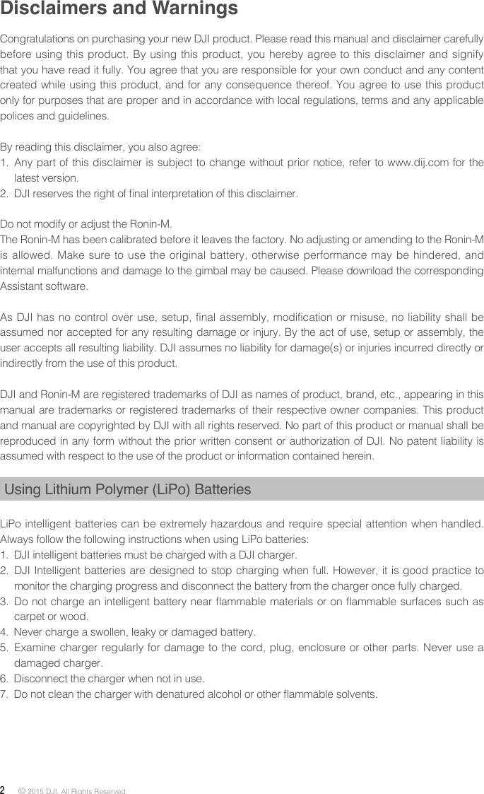 2 © 2015 DJI. All Rights Reserved. Disclaimers and WarningsCongratulations on purchasing your new DJI product. Please read this manual and disclaimer carefully before using this product. By using this product, you hereby agree to this disclaimer and signify that you have read it fully. You agree that you are responsible for your own conduct and any content created while using this product, and for any consequence thereof. You agree to use this product only for purposes that are proper and in accordance with local regulations, terms and any applicable polices and guidelines. By reading this disclaimer, you also agree: 1.  Any part of this disclaimer is subject to change without prior notice, refer to www.dij.com for the latest version.2.  DJI reserves the right of nal interpretation of this disclaimer.Do not modify or adjust the Ronin-M.The Ronin-M has been calibrated before it leaves the factory. No adjusting or amending to the Ronin-M is allowed. Make sure to use the original battery, otherwise performance may be hindered, and internal malfunctions and damage to the gimbal may be caused. Please download the corresponding Assistant software.As DJI has no control over use, setup, final assembly, modification or misuse, no liability shall be assumed nor accepted for any resulting damage or injury. By the act of use, setup or assembly, the user accepts all resulting liability. DJI assumes no liability for damage(s) or injuries incurred directly or indirectly from the use of this product. DJI and Ronin-M are registered trademarks of DJI as names of product, brand, etc., appearing in this manual are trademarks or registered trademarks of their respective owner companies. This product and manual are copyrighted by DJI with all rights reserved. No part of this product or manual shall be reproduced in any form without the prior written consent or authorization of DJI. No patent liability is assumed with respect to the use of the product or information contained herein.Using Lithium Polymer (LiPo) BatteriesLiPo intelligent batteries can be extremely hazardous and require special attention when handled. Always follow the following instructions when using LiPo batteries: 1.  DJI intelligent batteries must be charged with a DJI charger. 2.  DJI Intelligent batteries are designed to stop charging when full. However, it is good practice to monitor the charging progress and disconnect the battery from the charger once fully charged. 3.  Do not charge an intelligent battery near ammable materials or on ammable surfaces such as carpet or wood. 4.  Never charge a swollen, leaky or damaged battery. 5.  Examine charger regularly for damage to the cord, plug, enclosure or other parts. Never use a damaged charger. 6.  Disconnect the charger when not in use. 7.  Do not clean the charger with denatured alcohol or other ammable solvents.