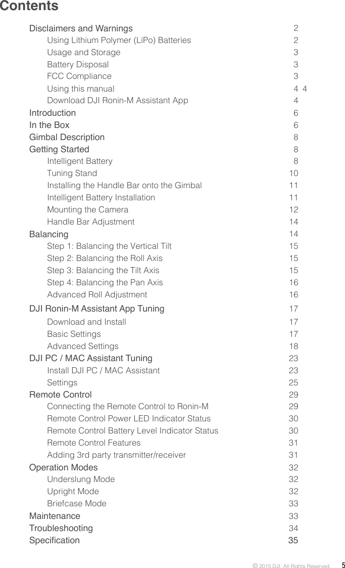 © 2015 DJI. All Rights Reserved.  5ContentsDisclaimers and Warnings  2Using Lithium Polymer (LiPo) Batteries  2Usage and Storage  3Battery Disposal  3FCC Compliance   3Using this manual 4  4Download DJI Ronin-M Assistant App  4Introduction  6In the Box  6Gimbal Description  8Getting Started  8Intelligent Battery  8Tuning Stand   10Installing the Handle Bar onto the Gimbal  11Intelligent Battery Installation  11Mounting the Camera  12Handle Bar Adjustment  14Balancing  14Step 1: Balancing the Vertical Tilt  15Step 2: Balancing the Roll Axis  15Step 3: Balancing the Tilt Axis  15Step 4: Balancing the Pan Axis  16Advanced Roll Adjustment  16DJI Ronin-M Assistant App Tuning17Download and Install  17Basic Settings  17Advanced Settings  18DJI PC / MAC Assistant Tuning  23Install DJI PC / MAC Assistant  23Settings  25Remote Control  29Connecting the Remote Control to Ronin-M  29Remote Control Power LED Indicator Status  30Remote Control Battery Level Indicator Status  30Remote Control Features  31Adding 3rd party transmitter/receiver  31Operation Modes  32Underslung Mode  32Upright Mode  32Briefcase Mode  33Maintenance  33Troubleshooting  34Specication 35