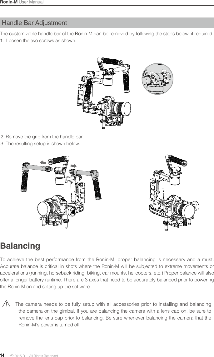 Ronin-M User Manual14 © 2015 DJI. All Rights Reserved. Handle Bar AdjustmentThe customizable handle bar of the Ronin-M can be removed by following the steps below, if required. 1.  Loosen the two screws as shown.2. Remove the grip from the handle bar. 3. The resulting setup is shown below.BalancingTo achieve the best performance from the Ronin-M, proper balancing is necessary and a must. Accurate balance is critical in shots where the Ronin-M will be subjected to extreme movements or accelerations (running, horseback riding, biking, car mounts, helicopters, etc.) Proper balance will also offer a longer battery runtime. There are 3 axes that need to be accurately balanced prior to powering the Ronin-M on and setting up the software.The camera needs to be fully setup with all accessories prior to installing and balancing the camera on the gimbal. If you are balancing the camera with a lens cap on, be sure to remove the lens cap prior to balancing. Be sure whenever balancing the camera that the Ronin-M’s power is turned off. 