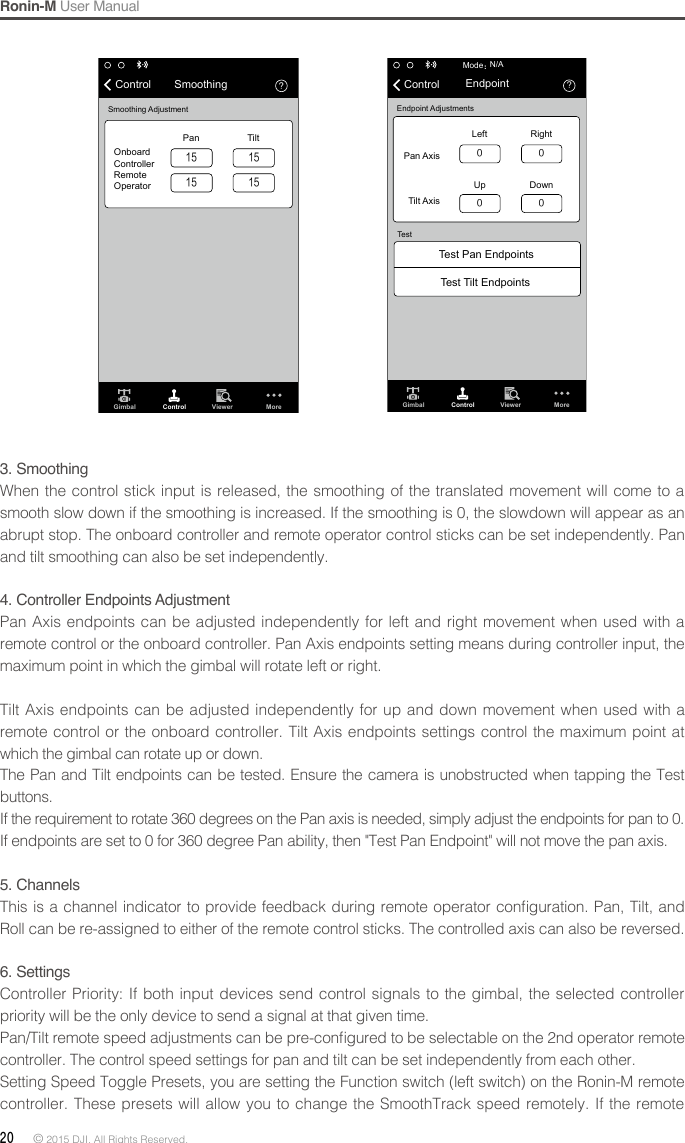 Ronin-M User Manual20 © 2015 DJI. All Rights Reserved. ？Gimbal Control Viewer MoreN/AMode：Test Pan EndpointsTest Tilt EndpointsEndpoint AdjustmentsTestPan AxisLeft RightUp DownTilt AxisControl Endpoint0 00 0？Gimbal Control Viewer MoreSmoothing AdjustmentOnboardControllerRemoteOperatorPan TiltControl Smoothing1515 15153.SmoothingWhen the control stick input is released, the smoothing of the translated movement will come to a smooth slow down if the smoothing is increased. If the smoothing is 0, the slowdown will appear as an abrupt stop. The onboard controller and remote operator control sticks can be set independently. Pan and tilt smoothing can also be set independently.4. Controller Endpoints AdjustmentPan Axis endpoints can be adjusted independently for left and right movement when used with a remote control or the onboard controller. Pan Axis endpoints setting means during controller input, the maximum point in which the gimbal will rotate left or right.Tilt Axis endpoints can be adjusted independently for up and down movement when used with a remote control or the onboard controller. Tilt Axis endpoints settings control the maximum point at which the gimbal can rotate up or down.The Pan and Tilt endpoints can be tested. Ensure the camera is unobstructed when tapping the Test buttons.If the requirement to rotate 360 degrees on the Pan axis is needed, simply adjust the endpoints for pan to 0. If endpoints are set to 0 for 360 degree Pan ability, then &quot;Test Pan Endpoint&quot; will not move the pan axis.5.ChannelsThis is a  channel indicator to provide feedback  during remote operator conguration. Pan, Tilt, and Roll can be re-assigned to either of the remote control sticks. The controlled axis can also be reversed.6. SettingsController Priority: If both input devices send control signals to the gimbal, the selected controller priority will be the only device to send a signal at that given time.Pan/Tilt remote speed adjustments can be pre-congured to be selectable on the 2nd operator remote controller. The control speed settings for pan and tilt can be set independently from each other.Setting Speed Toggle Presets, you are setting the Function switch (left switch) on the Ronin-M remote controller. These presets will allow you to change the SmoothTrack speed remotely. If the remote 