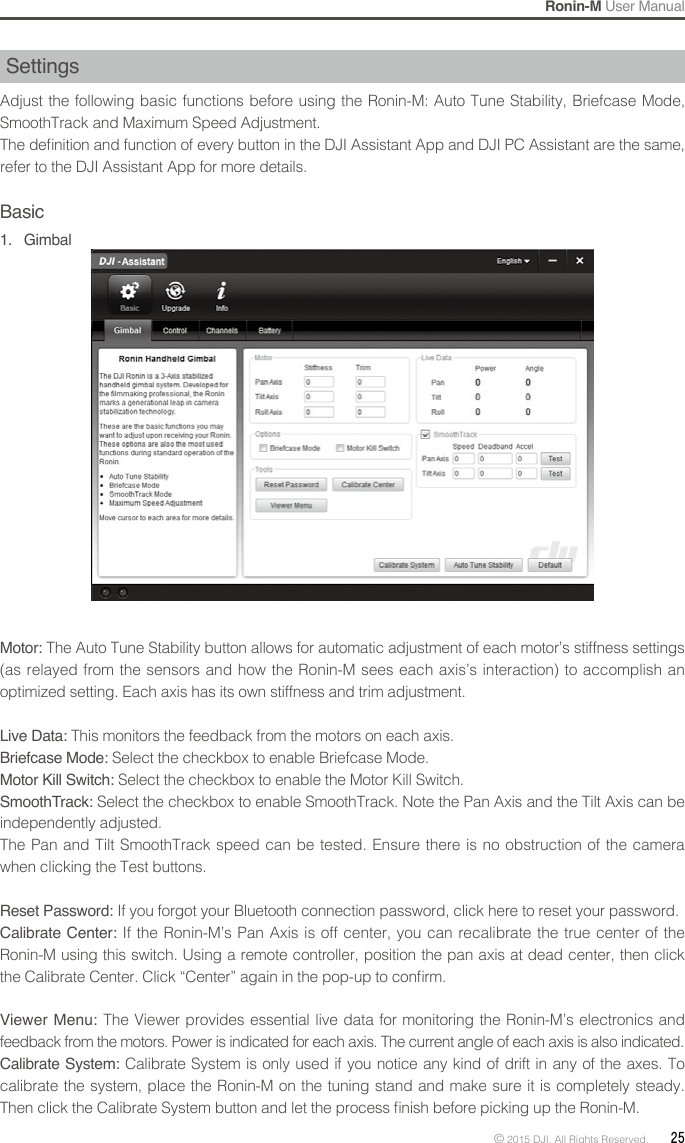 Ronin-M User Manual© 2015 DJI. All Rights Reserved.  25SettingsAdjust the following basic functions before using the Ronin-M: Auto Tune Stability, Briefcase Mode, SmoothTrack and Maximum Speed Adjustment.The denition and function of every button in the DJI Assistant App and DJI PC Assistant are the same, refer to the DJI Assistant App for more details.Basic1.   GimbalMotor: The Auto Tune Stability button allows for automatic adjustment of each motor’s stiffness settings (as relayed from the sensors and how the Ronin-M sees each axis’s interaction) to accomplish an optimized setting. Each axis has its own stiffness and trim adjustment. Live Data: This monitors the feedback from the motors on each axis.Briefcase Mode: Select the checkbox to enable Briefcase Mode.Motor Kill Switch: Select the checkbox to enable the Motor Kill Switch.SmoothTrack: Select the checkbox to enable SmoothTrack. Note the Pan Axis and the Tilt Axis can be independently adjusted.The Pan and Tilt SmoothTrack speed can be tested. Ensure there is no obstruction of the camera when clicking the Test buttons.Reset Password: If you forgot your Bluetooth connection password, click here to reset your password.Calibrate Center: If the Ronin-M’s Pan Axis is off center, you can recalibrate the true center of the Ronin-M using this switch. Using a remote controller, position the pan axis at dead center, then click the Calibrate Center. Click “Center” again in the pop-up to conrm.Viewer Menu: The Viewer provides essential live data for monitoring the Ronin-M’s electronics and feedback from the motors. Power is indicated for each axis. The current angle of each axis is also indicated.Calibrate System: Calibrate System is only used if you notice any kind of drift in any of the axes. To calibrate the system, place the Ronin-M on the tuning stand and make sure it is completely steady. Then click the Calibrate System button and let the process nish before picking up the Ronin-M.