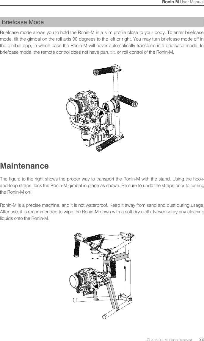 Ronin-M User Manual© 2015 DJI. All Rights Reserved.  33Briefcase ModeBriefcase mode allows you to hold the Ronin-M in a slim prole close to your body. To enter briefcase mode, tilt the gimbal on the roll axis 90 degrees to the left or right. You may turn briefcase mode off in the gimbal app, in which case the Ronin-M will never automatically transform into briefcase mode. In briefcase mode, the remote control does not have pan, tilt, or roll control of the Ronin-M. MaintenanceThe gure to the right shows the proper way to transport the Ronin-M with the stand. Using the hook-and-loop straps, lock the Ronin-M gimbal in place as shown. Be sure to undo the straps prior to turning the Ronin-M on! Ronin-M is a precise machine, and it is not waterproof. Keep it away from sand and dust during usage. After use, it is recommended to wipe the Ronin-M down with a soft dry cloth. Never spray any cleaning liquids onto the Ronin-M.