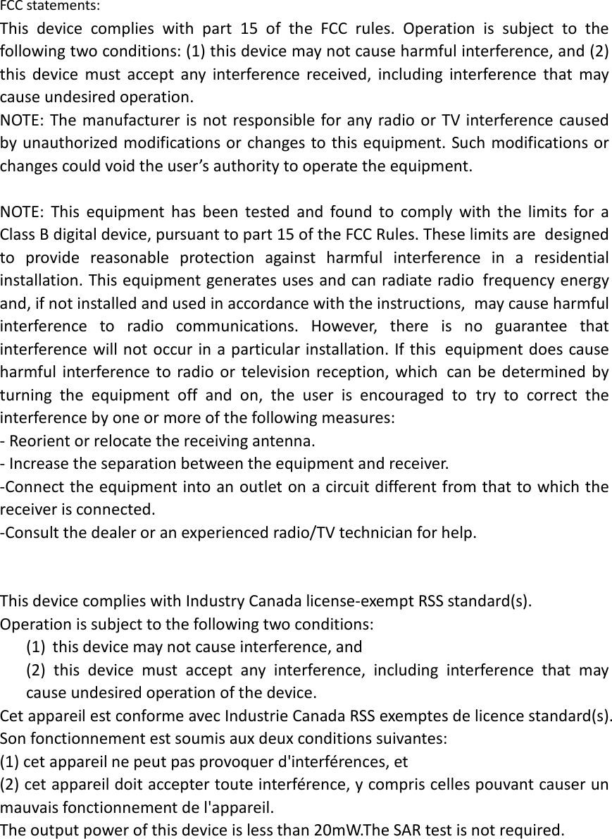   FCC statements: This device complies with part 15 of the FCC rules. Operation is subject to the following two conditions: (1) this device may not cause harmful interference, and (2) this  device must accept any interference received, including interference that may cause undesired operation.  NOTE: The manufacturer is not responsible for any radio or TV interference caused by unauthorized modifications or changes to this equipment. Such modifications or changes could void the user’s authority to operate the equipment.  NOTE: This equipment has been tested and found to comply with the limits for a Class B digital device, pursuant to part 15 of the FCC Rules. These limits are designed to provide reasonable protection against harmful interference in a residential installation. This equipment generates uses and can radiate radio frequency energy and, if not installed and used in accordance with the instructions, may cause harmful interference to radio communications. However, there is no guarantee that interference will not occur in a particular installation. If this equipment does cause harmful interference to radio or television reception, which can be determined by turning the equipment off and on, the user is encouraged to try to correct the interference by one or more of the following measures: ‐ Reorient or relocate the receiving antenna. ‐ Increase the separation between the equipment and receiver. ‐Connect the equipment into an outlet on a circuit different from that to which the receiver is connected. ‐Consult the dealer or an experienced radio/TV technician for help.   This device complies with Industry Canada license‐exempt RSS standard(s). Operation is subject to the following two conditions: (1) this device may not cause interference, and (2) this device must accept any interference, including interference that may cause undesired operation of the device. Cet appareil est conforme avec Industrie Canada RSS exemptes de licence standard(s).   Son fonctionnement est soumis aux deux conditions suivantes:   (1) cet appareil ne peut pas provoquer d&apos;interférences, et   (2) cet appareil doit accepter toute interférence, y compris celles pouvant causer un mauvais fonctionnement de l&apos;appareil. The output power of this device is less than 20mW.The SAR test is not required.   