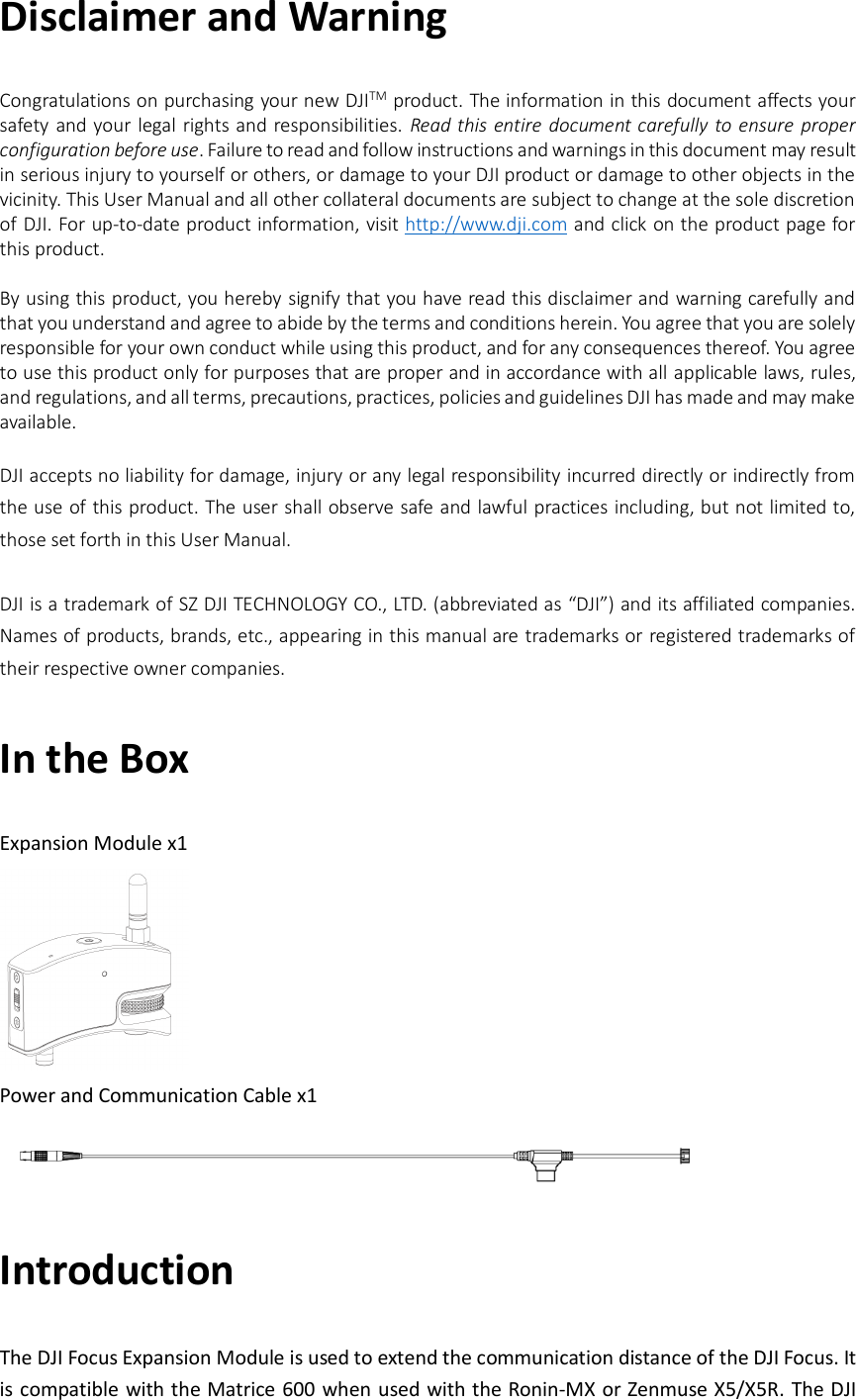 Disclaimer and Warning Congratulations on purchasing your new DJITM product. The information in this document affects your safety and your legal rights and responsibilities.  Read this entire document carefully to ensure  proper configuration before use. Failure to read and follow instructions and warnings in this document may result in serious injury to yourself or others, or damage to your DJI product or damage to other objects in the vicinity. This User Manual and all other collateral documents are subject to change at the sole discretion of DJI. For up-to-date product information, visit http://www.dji.com and click on the product page for this product.  By using this product, you hereby signify that you have read this disclaimer and warning carefully and that you understand and agree to abide by the terms and conditions herein. You agree that you are solely responsible for your own conduct while using this product, and for any consequences thereof. You agree to use this product only for purposes that are proper and in accordance with all applicable laws, rules, and regulations, and all terms, precautions, practices, policies and guidelines DJI has made and may make available.  DJI accepts no liability for damage, injury or any legal responsibility incurred directly or indirectly from the use of this product. The user shall observe safe and lawful practices including, but not limited to, those set forth in this User Manual.  DJI is a trademark of SZ DJI TECHNOLOGY CO., LTD. (abbreviated as “DJI”) and its affiliated companies. Names of products, brands, etc., appearing in this manual are trademarks or registered trademarks of their respective owner companies. In the Box Expansion Module x1  Power and Communication Cable x1  Introduction The DJI Focus Expansion Module is used to extend the communication distance of the DJI Focus. It is compatible with the Matrice 600 when used with the Ronin-MX or Zenmuse X5/X5R. The DJI 