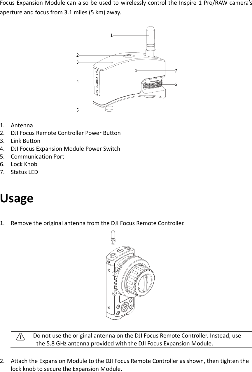 Focus Expansion Module can also be used to wirelessly control the Inspire 1 Pro/RAW camera’s aperture and focus from 3.1 miles (5 km) away.    1. Antenna   2. DJI Focus Remote Controller Power Button 3. Link Button 4. DJI Focus Expansion Module Power Switch 5. Communication Port 6. Lock Knob 7. Status LED Usage 1. Remove the original antenna from the DJI Focus Remote Controller.      Do not use the original antenna on the DJI Focus Remote Controller. Instead, use the 5.8 GHz antenna provided with the DJI Focus Expansion Module.        2. Attach the Expansion Module to the DJI Focus Remote Controller as shown, then tighten the lock knob to secure the Expansion Module.   