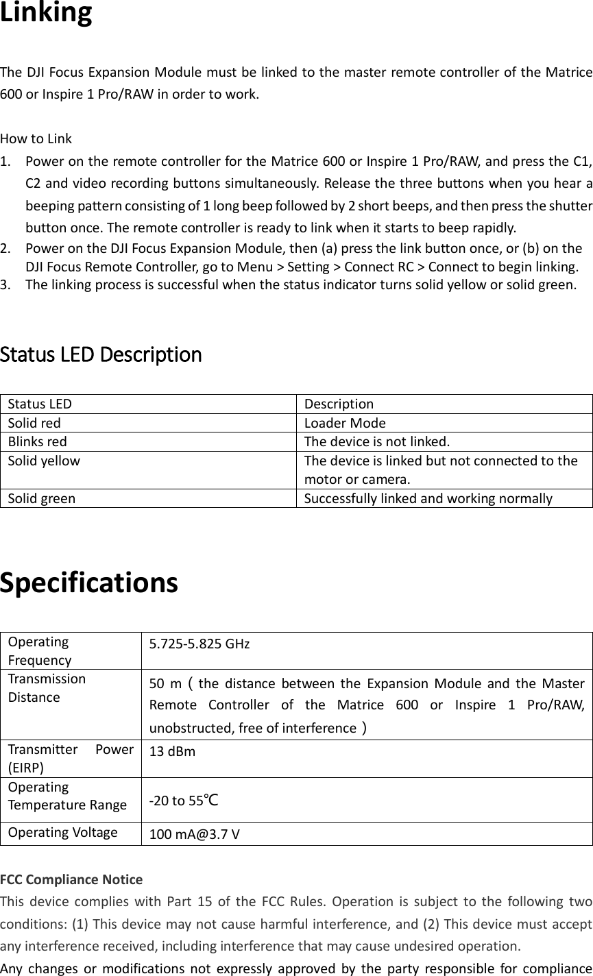 Linking The DJI Focus Expansion Module must be linked to the master remote controller of the Matrice 600 or Inspire 1 Pro/RAW in order to work.    How to Link 1. Power on the remote controller for the Matrice 600 or Inspire 1 Pro/RAW, and press the C1, C2 and video recording buttons simultaneously. Release the three buttons when you hear a beeping pattern consisting of 1 long beep followed by 2 short beeps, and then press the shutter button once. The remote controller is ready to link when it starts to beep rapidly.   2. Power on the DJI Focus Expansion Module, then (a) press the link button once, or (b) on the DJI Focus Remote Controller, go to Menu &gt; Setting &gt; Connect RC &gt; Connect to begin linking.   3. The linking process is successful when the status indicator turns solid yellow or solid green.    Status LED Description   Status LED Description   Solid red Loader Mode Blinks red The device is not linked. Solid yellow The device is linked but not connected to the motor or camera.   Solid green   Successfully linked and working normally  Specifications Operating Frequency 5.725-5.825 GHz Transmission Distance 50  m（the  distance  between  the  Expansion  Module  and  the  Master Remote  Controller  of  the  Matrice  600  or  Inspire  1  Pro/RAW, unobstructed, free of interference） Transmitter  Power (EIRP) 13 dBm Operating Temperature Range -20 to 55℃ Operating Voltage 100 mA@3.7 V  FCC Compliance Notice This  device  complies  with  Part  15  of  the  FCC  Rules.  Operation  is  subject  to  the  following  two conditions: (1) This device may not cause harmful interference, and (2) This device must accept any interference received, including interference that may cause undesired operation. Any  changes  or  modifications  not  expressly  approved  by  the  party  responsible  for  compliance 