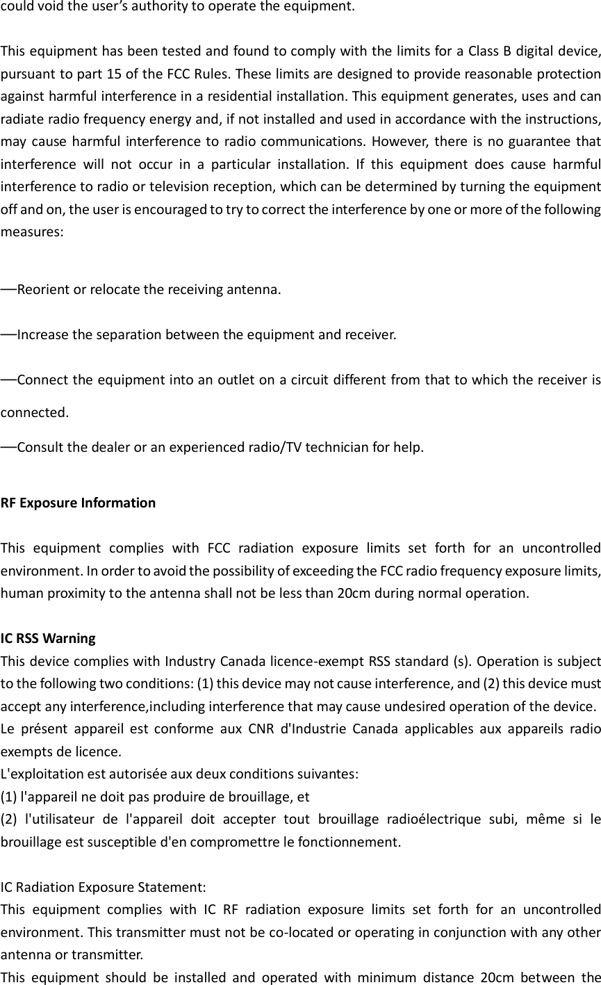 could void the user’s authority to operate the equipment.  This equipment has been tested and found to comply with the limits for a Class B digital device, pursuant to part 15 of the FCC Rules. These limits are designed to provide reasonable protection against harmful interference in a residential installation. This equipment generates, uses and can radiate radio frequency energy and, if not installed and used in accordance with the instructions, may  cause harmful  interference to  radio communications. However, there is  no guarantee that interference  will  not  occur  in  a  particular  installation.  If  this  equipment  does  cause  harmful interference to radio or television reception, which can be determined by turning the equipment off and on, the user is encouraged to try to correct the interference by one or more of the following measures:  —Reorient or relocate the receiving antenna. —Increase the separation between the equipment and receiver. —Connect the equipment into an outlet on a circuit different from that to which the receiver is connected. —Consult the dealer or an experienced radio/TV technician for help.  RF Exposure Information  This  equipment  complies  with  FCC  radiation  exposure  limits  set  forth  for  an  uncontrolled environment. In order to avoid the possibility of exceeding the FCC radio frequency exposure limits, human proximity to the antenna shall not be less than 20cm during normal operation.  IC RSS Warning   This device complies with Industry Canada licence-exempt RSS standard (s). Operation is subject to the following two conditions: (1) this device may not cause interference, and (2) this device must accept any interference,including interference that may cause undesired operation of the device.   Le  présent  appareil  est  conforme  aux  CNR  d&apos;Industrie  Canada  applicables  aux  appareils  radio exempts de licence.   L&apos;exploitation est autorisée aux deux conditions suivantes:   (1) l&apos;appareil ne doit pas produire de brouillage, et   (2)  l&apos;utilisateur  de  l&apos;appareil  doit  accepter  tout  brouillage  radioélectrique  subi,  même  si  le brouillage est susceptible d&apos;en compromettre le fonctionnement.  IC Radiation Exposure Statement:   This  equipment  complies  with  IC  RF  radiation  exposure  limits  set  forth  for  an  uncontrolled environment. This transmitter must not be co-located or operating in conjunction with any other antenna or transmitter. This  equipment  should  be  installed  and  operated  with  minimum  distance  20cm  between  the 