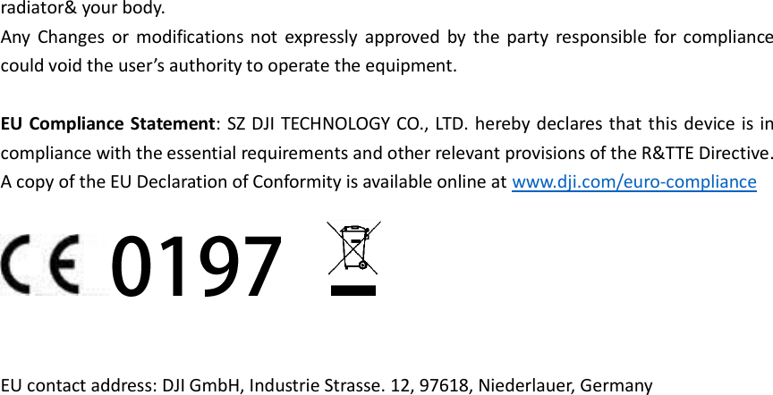 radiator&amp; your body. Any  Changes  or  modifications  not  expressly  approved  by  the  party  responsible  for  compliance could void the user’s authority to operate the equipment.  EU Compliance Statement: SZ DJI TECHNOLOGY CO., LTD. hereby declares that this device is in compliance with the essential requirements and other relevant provisions of the R&amp;TTE Directive. A copy of the EU Declaration of Conformity is available online at www.dji.com/euro-compliance   EU contact address: DJI GmbH, Industrie Strasse. 12, 97618, Niederlauer, Germany    