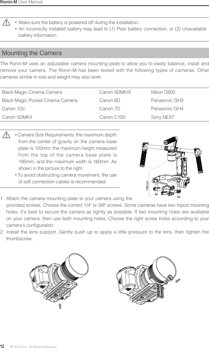 Ronin-M User Manual12 © 2015 DJI. All Rights Reserved.   Make sure the battery is powered off during the installation.  An incorrectly installed battery may lead to (1) Poor battery connection, or (2) Unavailable battery information.Mounting the CameraThe Ronin-M uses an adjustable camera mounting plate to allow you to easily balance, install and remove your camera. The Ronin-M has been tested with the following types of cameras. Other cameras similar in size and weight may also work: Black Magic Cinema Camera Canon 5DMKIII Nikon D800Black Magic Pocket Cinema Camera Canon 6D Panasonic GH3Canon 1Dc Canon 7D Panasonic GH4Canon 5DMKII Canon C100 Sony NEX7 Camera Size Requirements: the maximum depth from the center of gravity on the camera base plate is 120mm; the maximum height measured from the top of the camera base plate is 195mm; and the maximum width is 160mm. As shown in the picture to the right. To avoid obstructing camera movement, the use of soft connection cables is recommended.1.  Attach the camera mounting plate to your camera using the provided screws. Choose the correct 1/4&quot; or 3/8&quot; screws. Some cameras have two tripod mounting holes. It’s best to secure the camera as tightly as possible. If two mounting holes are available on your camera, then use both mounting holes. Choose the right screw holes according to your camera’s conguration.2.  Install the lens support. Gently push up to apply a little pressure to the lens, then tighten the thumbscrew.195mm160mm140mm120mm