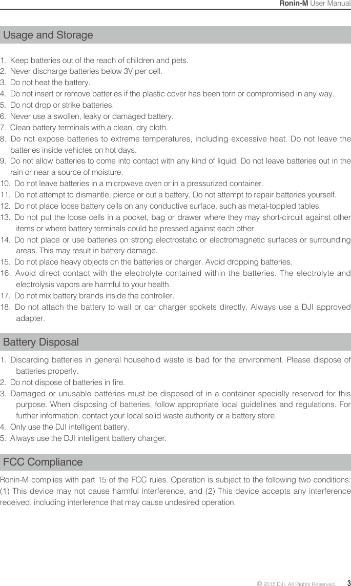 Ronin-M User Manual© 2015 DJI. All Rights Reserved.  3Usage and Storage1.  Keep batteries out of the reach of children and pets. 2.  Never discharge batteries below 3V per cell. 3.  Do not heat the battery. 4.  Do not insert or remove batteries if the plastic cover has been torn or compromised in any way. 5.  Do not drop or strike batteries. 6.  Never use a swollen, leaky or damaged battery. 7.  Clean battery terminals with a clean, dry cloth. 8.  Do not expose batteries to extreme temperatures, including excessive heat. Do not leave the batteries inside vehicles on hot days. 9.  Do not allow batteries to come into contact with any kind of liquid. Do not leave batteries out in the rain or near a source of moisture. 10.  Do not leave batteries in a microwave oven or in a pressurized container. 11.  Do not attempt to dismantle, pierce or cut a battery. Do not attempt to repair batteries yourself. 12.  Do not place loose battery cells on any conductive surface, such as metal-toppled tables. 13.  Do not put the loose cells in a pocket, bag or drawer where they may short-circuit against other items or where battery terminals could be pressed against each other. 14.  Do not place or use batteries on strong electrostatic or electromagnetic surfaces or surrounding areas. This may result in battery damage.15.  Do not place heavy objects on the batteries or charger. Avoid dropping batteries. 16.  Avoid direct contact with the electrolyte contained within the batteries. The electrolyte and electrolysis vapors are harmful to your health. 17.  Do not mix battery brands inside the controller. 18.  Do not attach the battery to wall or car charger sockets directly. Always use a DJI approved adapter. Battery Disposal1.  Discarding batteries in general household waste is bad for the environment. Please dispose of batteries properly. 2.  Do not dispose of batteries in re. 3.  Damaged or unusable batteries must be disposed of in a container specially reserved for this purpose. When disposing of batteries, follow appropriate local guidelines and regulations. For further information, contact your local solid waste authority or a battery store.4.  Only use the DJI intelligent battery. 5.  Always use the DJI intelligent battery charger. FCC Compliance Ronin-M complies with part 15 of the FCC rules. Operation is subject to the following two conditions: (1) This device may not cause harmful interference, and (2) This device accepts any interference received, including interference that may cause undesired operation.