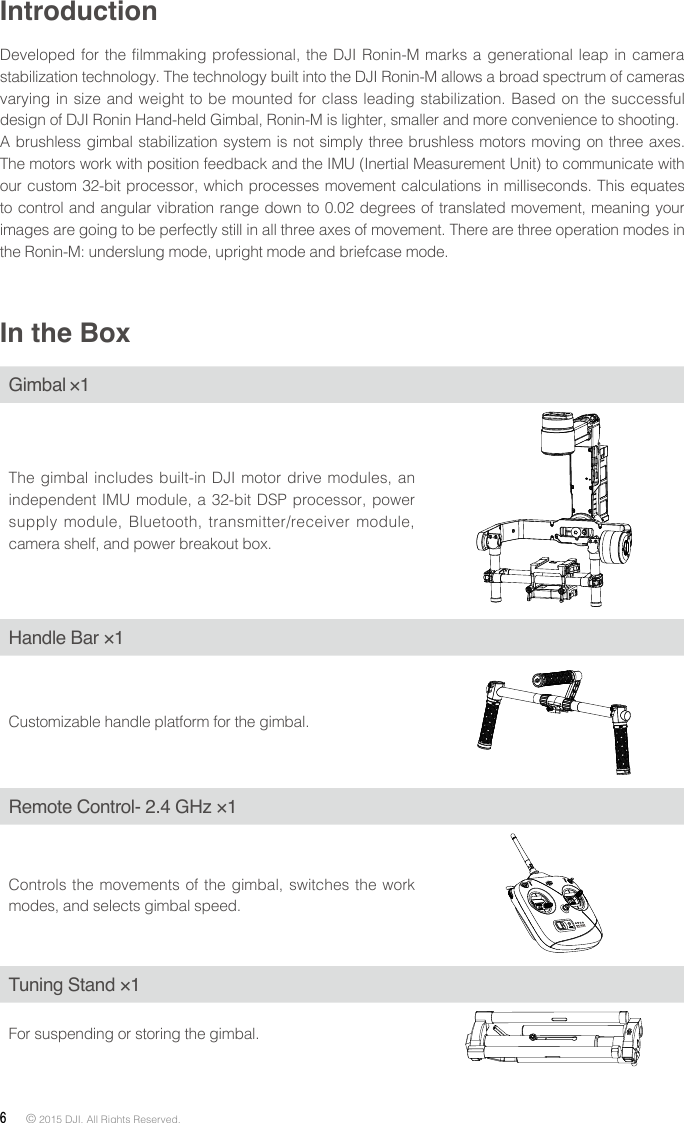 6 © 2015 DJI. All Rights Reserved. IntroductionDeveloped for the filmmaking professional, the DJI Ronin-M marks a generational leap in camera stabilization technology. The technology built into the DJI Ronin-M allows a broad spectrum of cameras varying in size and weight to be mounted for class leading stabilization. Based on the successful design of DJI Ronin Hand-held Gimbal, Ronin-M is lighter, smaller and more convenience to shooting. A brushless gimbal stabilization system is not simply three brushless motors moving on three axes. The motors work with position feedback and the IMU (Inertial Measurement Unit) to communicate with our custom 32-bit processor, which processes movement calculations in milliseconds. This equates to control and angular vibration range down to 0.02 degrees of translated movement, meaning your images are going to be perfectly still in all three axes of movement. There are three operation modes in the Ronin-M: underslung mode, upright mode and briefcase mode.In the BoxGimbal×1The gimbal includes built-in DJI motor drive modules, an independent IMU module, a 32-bit DSP processor, power supply module, Bluetooth, transmitter/receiver module, camera shelf, and power breakout box.Handle Bar ×1Customizable handle platform for the gimbal.Remote Control- 2.4 GHz ×1Controls the movements of the gimbal, switches the work modes, and selects gimbal speed.Tuning Stand ×1For suspending or storing the gimbal.