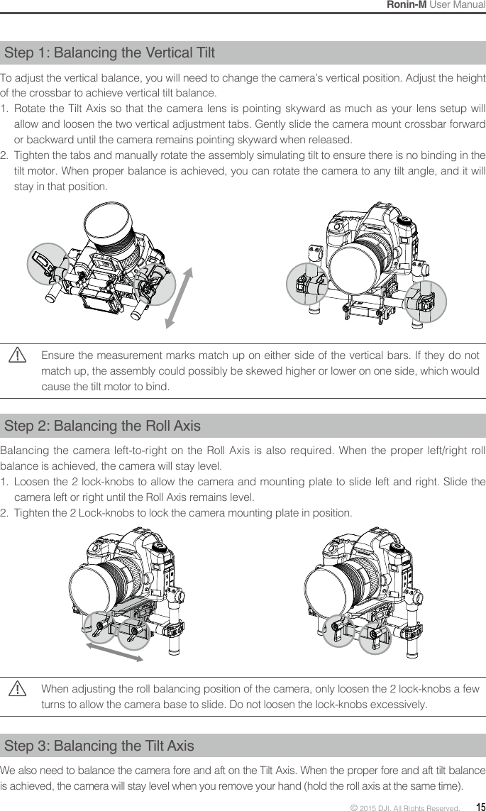 Ronin-M User Manual© 2015 DJI. All Rights Reserved.  15Step 1: Balancing the Vertical TiltTo adjust the vertical balance, you will need to change the camera’s vertical position. Adjust the height of the crossbar to achieve vertical tilt balance.1.  Rotate the Tilt Axis so that the camera lens is pointing skyward as much as your lens setup will allow and loosen the two vertical adjustment tabs. Gently slide the camera mount crossbar forward or backward until the camera remains pointing skyward when released.2.  Tighten the tabs and manually rotate the assembly simulating tilt to ensure there is no binding in the tilt motor. When proper balance is achieved, you can rotate the camera to any tilt angle, and it will stay in that position.Ensure the measurement marks match up on either side of the vertical bars. If they do not match up, the assembly could possibly be skewed higher or lower on one side, which would cause the tilt motor to bind.Step 2: Balancing the Roll AxisBalancing the camera left-to-right on the Roll Axis is also required. When the proper left/right roll balance is achieved, the camera will stay level.1.  Loosen the 2 lock-knobs to allow the camera and mounting plate to slide left and right. Slide the camera left or right until the Roll Axis remains level.2.  Tighten the 2 Lock-knobs to lock the camera mounting plate in position.Step3:BalancingtheTiltAxisWe also need to balance the camera fore and aft on the Tilt Axis. When the proper fore and aft tilt balance is achieved, the camera will stay level when you remove your hand (hold the roll axis at the same time).When adjusting the roll balancing position of the camera, only loosen the 2 lock-knobs a few turns to allow the camera base to slide. Do not loosen the lock-knobs excessively.