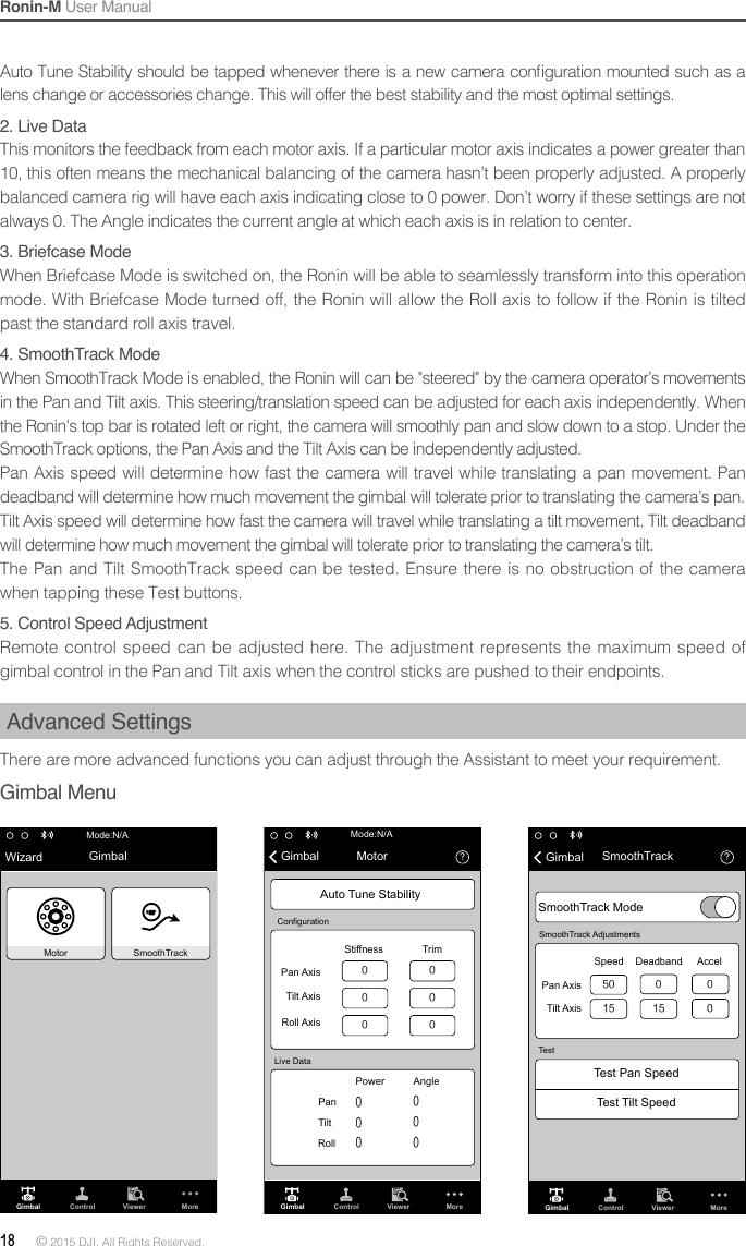 Ronin-M User Manual18 © 2015 DJI. All Rights Reserved. Auto Tune Stability  should be tapped whenever there is a new camera conguration mounted such as a lens change or accessories change. This will offer the best stability and the most optimal settings.2. Live DataThis monitors the feedback from each motor axis. If a particular motor axis indicates a power greater than 10, this often means the mechanical balancing of the camera hasn’t been properly adjusted. A properly balanced camera rig will have each axis indicating close to 0 power. Don’t worry if these settings are not always 0. The Angle indicates the current angle at which each axis is in relation to center.3.BriefcaseModeWhen Briefcase Mode is switched on, the Ronin will be able to seamlessly transform into this operation mode. With Briefcase Mode turned off, the Ronin will allow the Roll axis to follow if the Ronin is tilted past the standard roll axis travel.4. SmoothTrack ModeWhen SmoothTrack Mode is enabled, the Ronin will can be &quot;steered&quot; by the camera operator’s movements in the Pan and Tilt axis. This steering/translation speed can be adjusted for each axis independently. When the Ronin&apos;s top bar is rotated left or right, the camera will smoothly pan and slow down to a stop. Under the SmoothTrack options, the Pan Axis and the Tilt Axis can be independently adjusted.  Pan Axis speed will determine how fast the camera will travel while translating a pan movement. Pan deadband will determine how much movement the gimbal will tolerate prior to translating the camera’s pan.Tilt Axis speed will determine how fast the camera will travel while translating a tilt movement. Tilt deadband will determine how much movement the gimbal will tolerate prior to translating the camera’s tilt.The Pan and Tilt SmoothTrack speed can be tested. Ensure there is no obstruction of the camera when tapping these Test buttons.5.ControlSpeedAdjustmentRemote control speed can be adjusted here. The adjustment represents the maximum speed of gimbal control in the Pan and Tilt axis when the control sticks are pushed to their endpoints.Advanced SettingsThere are more advanced functions you can adjust through the Assistant to meet your requirement.Gimbal Menu Wizard GimbalMotorMode:N/ASmoothTrackGimbal Control Viewer MoreGimbal Control Viewer More？000000 000000Mode:N/AMotorGimbalPan AxisStiffnessPower AngleTrimTilt AxisRoll AxisPan Tilt Roll Auto Tune StabilityLive DataConfiguration？GimbalSmoothTrack ModeTest Pan SpeedTest Tilt SpeedSmoothTrackSmoothTrack AdjustmentsTestSpeed Deadband AccelPan AxisTilt Axis5015 150 00Gimbal Control Viewer More