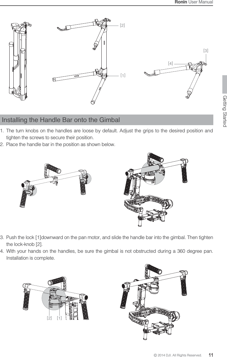 © 2014 DJI. All Rights Reserved.  11Ronin User ManualInstalling the Handle Bar onto the Gimbal1.  The turn knobs on the handles are loose by default. Adjust the grips to the desired position and tighten the screws to secure their position. 2.  Place the handle bar in the position as shown below.3.  Push the lock [1]downward on the pan motor, and slide the handle bar into the gimbal. Then tighten the lock-knob [2].4.  With your hands on the handles, be sure the gimbal is not obstructed during a 360 degree pan.Installation is complete.[4][3][1][2][2] [1]Getting Started