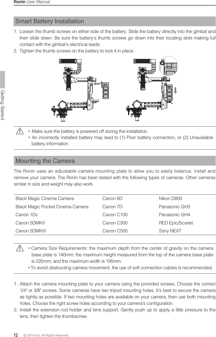 12 © 2014 DJI. All Rights Reserved. Ronin User ManualSmart Battery Installation1.  Loosen the thumb screws on either side of the battery. Slide the battery directly into the gimbal and then slide down. Be sure the battery’s thumb screws go down into their locating slots making full contact with the gimbal’s electrical leads.2.  Tighten the thumb screws on the battery to lock it in place.  Make sure the battery is powered off during the installation.  An incorrectly installed battery may lead to (1) Poor battery connection, or (2) Unavailable battery information.Mounting the CameraThe Ronin uses an adjustable camera mounting plate to allow you to easily balance, install and remove your camera. The Ronin has been tested with the following types of cameras. Other cameras similar in size and weight may also work.Black Magic Cinema Camera Canon 6D Nikon D800Black Magic Pocket Cinema Camera Canon 7D Panasonic GH3Canon 1Dc Canon C100 Panasonic GH4Canon 5DMKII Canon C300 RED Epic/ScarletCanon 5DMKIII Canon C500 Sony NEX7 Camera Size Requirements: the maximum depth from the center of gravity on the camera base plate is 140mm; the maximum height measured from the top of the camera base plate is 225mm; and the maximum width is 195mm. To avoid obstructing camera movement, the use of soft connection cables is recommended.1.  Attach the camera mounting plate to your camera using the provided screws. Choose the correct 1/4&quot; or 3/8&quot; screws. Some cameras have two tripod mounting holes. It’s best to secure the camera as tightly as possible. If two mounting holes are available on your camera, then use both mounting 2.  Install the extension rod holder and lens support. Gently push up to apply a little pressure to the lens, then tighten the thumbscrew.Getting Started