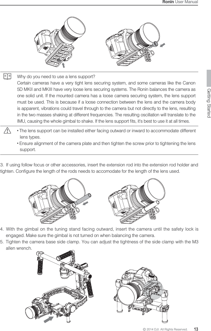 © 2014 DJI. All Rights Reserved.  13Ronin User ManualWhy do you need to use a lens support?Certain cameras have a very tight lens securing system, and some cameras like the Canon 5D MKII and MKIII have very loose lens securing systems. The Ronin balances the camera as one solid unit. If the mounted camera has a loose camera securing system, the lens support must be used. This is because if a loose connection between the lens and the camera body is apparent, vibrations could travel through to the camera but not directly to the lens, resulting in the two masses shaking at different frequencies. The resulting oscillation will translate to the  The lens support can be installed either facing outward or inward to accommodate different lens types. Ensure alignment of the camera plate and then tighten the screw prior to tightening the lens support.3.  If using follow focus or other accessories, insert the extension rod into the extension rod holder and 4.  With the gimbal on the tuning stand facing outward, insert the camera until the safety lock is engaged. Make sure the gimbal is not turned on when balancing the camera.5.  Tighten the camera base side clamp. You can adjust the tightness of the side clamp with the M3 allen wrench.Getting Started