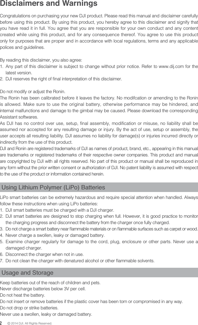 2 © 2014 DJI. All Rights Reserved. Disclaimers and Warnings Congratulations on purchasing your new DJI product. Please read this manual and disclaimer carefully before using this product. By using this product, you hereby agree to this disclaimer and signify that you have read it in full. You agree that you are responsible for your own conduct and any content created while using this product, and for any consequence thereof. You agree to use this product only for purposes that are proper and in accordance with local regulations, terms and any applicable polices and guidelines. By reading this disclaimer, you also agree: 1.  Any part of this disclaimer is subject to change without prior notice. Refer to www.dij.com for the latest version. Do not modify or adjust the Ronin.The Ronin has been calibrated before it leaves the factory. No modifcation or amending to the Ronin is allowed. Make sure to use the original battery, otherwise performance may be hindered, and internal malfunctions and damage to the gimbal may be caused. Please download the corresponding Assistant softwares.As DJI has no control over use, setup, final assembly, modification or misuse, no liability shall be assumed nor accepted for any resulting damage or injury. By the act of use, setup or assembly, the user accepts all resulting liability. DJI assumes no liability for damage(s) or injuries incurred directly or indirectly from the use of this product. DJI and Ronin are registered trademarks of DJI as names of product, brand, etc., appearing in this manual are trademarks or registered trademarks of their respective owner companies. This product and manual are copyrighted by DJI with all rights reserved. No part of this product or manual shall be reproduced in any form without the prior written consent or authorization of DJI. No patent liability is assumed with respect to the use of the product or information contained herein.Using Lithium Polymer (LiPo) Batteries  LiPo smart batteries can be extremely hazardous and require special attention when handled. Always follow these instructions when using LiPo batteries: 1.  DJI smart batteries must be charged with a DJI charger. 2.  DJI smart batteries are designed to stop charging when full. However, it is good practice to monitor the charging progress and disconnect the battery from the charger once fully charged.  4.  Never charge a swollen, leaky or damaged battery. 5.  Examine charger regularly for damage to the cord, plug, enclosure or other parts. Never use a damaged charger. 6.  Disconnect the charger when not in use.  Usage and StorageKeep batteries out of the reach of children and pets. Never discharge batteries below 3V per cell. Do not heat the battery. Do not insert or remove batteries if the plastic cover has been torn or compromised in any way. Do not drop or strike batteries. Never use a swollen, leaky or damaged battery. 