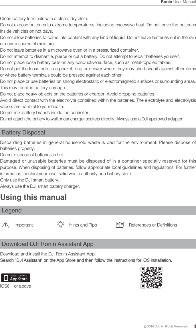 © 2014 DJI. All Rights Reserved.  3Ronin User ManualClean battery terminals with a clean, dry cloth. Do not expose batteries to extreme temperatures, including excessive heat. Do not leave the batteries inside vehicles on hot days. Do not allow batteries to come into contact with any kind of liquid. Do not leave batteries out in the rain or near a source of moisture. Do not leave batteries in a microwave oven or in a pressurized container. Do not attempt to dismantle, pierce or cut a battery. Do not attempt to repair batteries yourself. Do not place loose battery cells on any conductive surface, such as metal-toppled tables. Do not put the loose cells in a pocket, bag or drawer where they may short-circuit against other items or where battery terminals could be pressed against each other. Do not place or use batteries on strong electrostatic or electromagnetic surfaces or surrounding areas. This may result in battery damage.Do not place heavy objects on the batteries or charger. Avoid dropping batteries. Avoid direct contact with the electrolyte contained within the batteries. The electrolyte and electrolysis vapors are harmful to your health. Do not mix battery brands inside the controller. Do not attach the battery to wall or car charger sockets directly. Always use a DJI approved adapter. Battery DisposalDiscarding batteries in general household waste is bad for the environment. Please dispose of batteries properly. Damaged or unusable batteries must be disposed of in a container specially reserved for this purpose. When disposing of batteries, follow appropriate local guidelines and regulations. For further information, contact your local solid waste authority or a battery store.Only use the DJI smart battery. Always use the DJI smart battery charger. Using this manualLegendImportant Hints and Tips &quot;Download DJI Ronin Assistant AppDownload and install the DJI Ronin Assistant App. Search &quot;DJI Assistant&quot; on the App Store and then follow the instructions for iOS installation.iOS6.1 or above