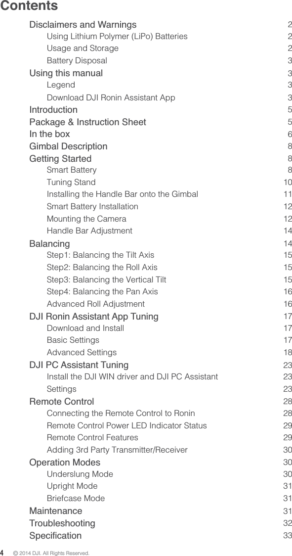 4 © 2014 DJI. All Rights Reserved. ContentsDisclaimers and Warnings   2Using Lithium Polymer (LiPo) Batteries    2Usage and Storage  2Battery Disposal  3Using this manual  3Legend 3Download DJI Ronin Assistant App  3 Introduction  5Package &amp; Instruction Sheet  5In the box  6Gimbal Description  8Getting Started  8Smart Battery  8Tuning Stand  10Installing the Handle Bar onto the Gimbal  11Smart Battery Installation  12Mounting the Camera  12Handle Bar Adjustment  14Balancing  14Step1: Balancing the Tilt Axis  15Step2: Balancing the Roll Axis  15Step3: Balancing the Vertical Tilt  15Step4: Balancing the Pan Axis  16Advanced Roll Adjustment  16 DJI Ronin Assistant App Tuning    17Download and Install   17Basic Settings  17Advanced Settings  18DJI PC Assistant Tuning  23Install the DJI WIN driver and DJI PC Assistant  23Settings 23Remote Control  28Connecting the Remote Control to Ronin  28Remote Control Power LED Indicator Status  29Remote Control Features  29Adding 3rd Party Transmitter/Receiver   30Operation Modes  30Underslung Mode   30Upright Mode  31Briefcase Mode  31Maintenance  31Troubleshooting  32 33