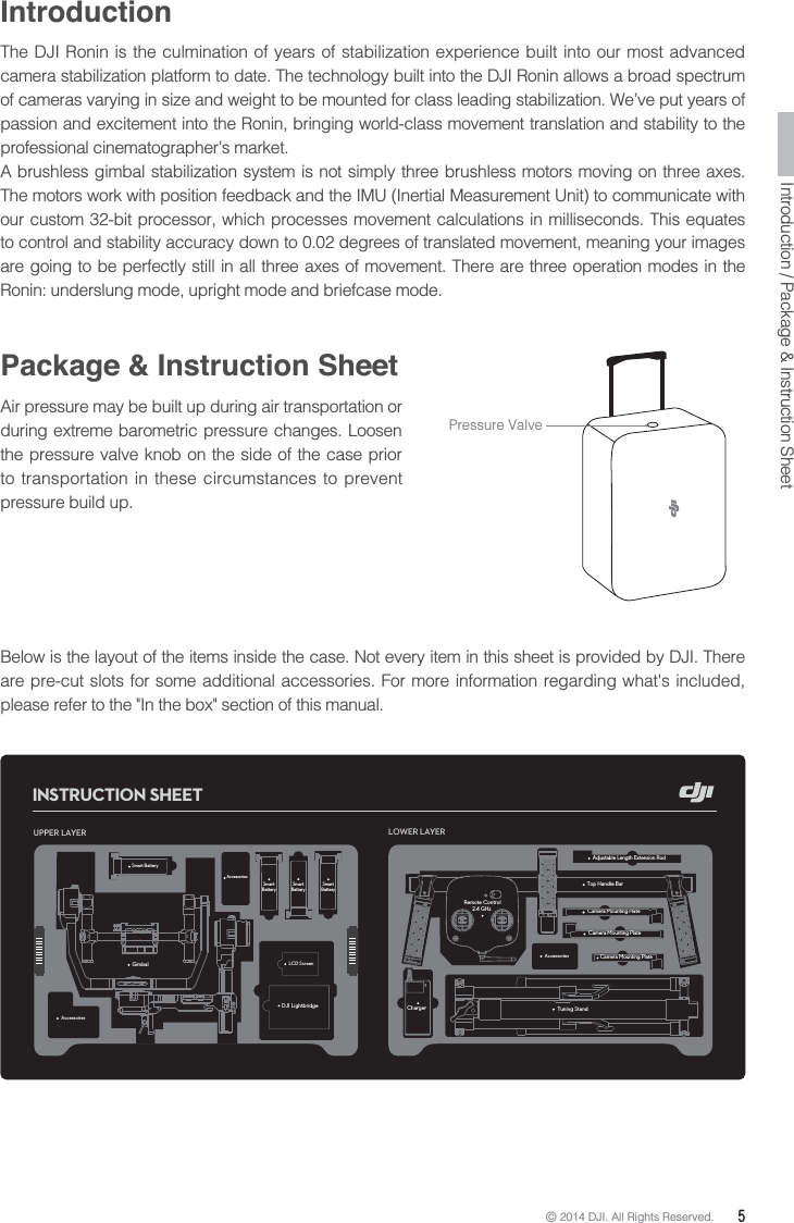 © 2014 DJI. All Rights Reserved.  5Introduction / Package &amp; Instruction SheetIntroductionThe DJI Ronin is the culmination of years of stabilization experience built into our most advanced camera stabilization platform to date. The technology built into the DJI Ronin allows a broad spectrum of cameras varying in size and weight to be mounted for class leading stabilization. We’ve put years of passion and excitement into the Ronin, bringing world-class movement translation and stability to the professional cinematographer’s market.A brushless gimbal stabilization system is not simply three brushless motors moving on three axes. The motors work with position feedback and the IMU (Inertial Measurement Unit) to communicate with our custom 32-bit processor, which processes movement calculations in milliseconds. This equates to control and stability accuracy down to 0.02 degrees of translated movement, meaning your images are going to be perfectly still in all three axes of movement. There are three operation modes in the Ronin: underslung mode, upright mode and briefcase mode.Below is the layout of the items inside the case. Not every item in this sheet is provided by DJI. There are pre-cut slots for some additional accessories. For more information regarding what&apos;s included, please refer to the &quot;In the box&quot; section of this manual.Package &amp; Instruction SheetAir pressure may be built up during air transportation or during extreme barometric pressure changes. Loosen the pressure valve knob on the side of the case prior to transportation in these circumstances to prevent pressure build up.Pressure ValveUPPER LAYERGimbalSmart Battery DJI LightbridgeLOWER LAYERTop Handle BarTuning StandRemote Control      2.4 GHzCharger Adjustable Length Extension Rod Camera Mounting Plate Camera Mounting Plate Camera Mounting Plate Smart Battery Smart Battery Smart Battery Smart Battery INSTRUCTION SHEETAccessoriesAccessoriesAccessoriesLCD Screen