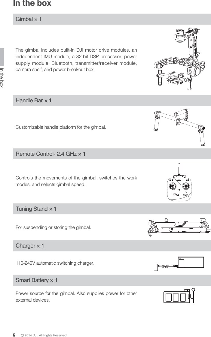 6 © 2014 DJI. All Rights Reserved. In the boxGimbal × 1The gimbal includes built-in DJI motor drive modules, an independent IMU module, a 32-bit DSP processor, power supply module, Bluetooth, transmitter/receiver module, camera shelf, and power breakout box.Handle Bar × 1Customizable handle platform for the gimbal.Remote Control- 2.4 GHz × 1Controls the movements of the gimbal, switches the work modes, and selects gimbal speed.Tuning Stand × 1For suspending or storing the gimbal.Charger × 1110-240V automatic switching charger.Smart Battery × 1Power source for the gimbal. Also supplies power for other external devices.In the box
