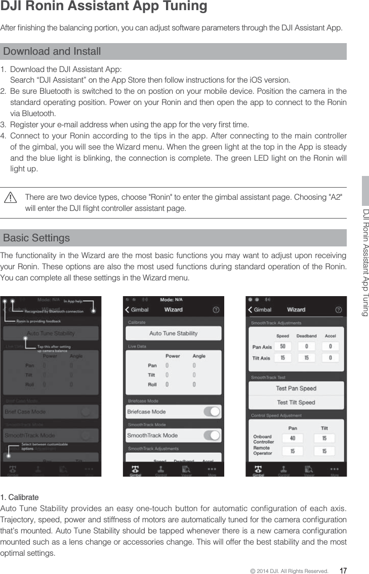 © 2014 DJI. All Rights Reserved.  17DJI Ronin Assistant App Tuning  Download and Install 1.  Download the DJI Assistant App:Search “DJI Assistant” on the App Store then follow instructions for the iOS version.2.  Be sure Bluetooth is switched to the on postion on your mobile device. Position the camera in the standard operating position. Power on your Ronin and then open the app to connect to the Ronin via Bluetooth.  4. Connect to your Ronin according to the tips in the app. After connecting to the main controller of the gimbal, you will see the Wizard menu. When the green light at the top in the App is steady and the blue light is blinking, the connection is complete. The green LED light on the Ronin will light up.There are two device types, choose &quot;Ronin&quot; to enter the gimbal assistant page. Choosing &quot;A2&quot; Basic SettingsThe functionality in the Wizard are the most basic functions you may want to adjust upon receiving your Ronin. These options are also the most used functions during standard operation of the Ronin. You can complete all these settings in the Wizard menu.1. CalibrateAuto Tune Stability provides an easy one-touch button for automatic configuration of each axis. mounted such as a lens change or accessories change. This will offer the best stability and the most optimal settings.DJI Ronin Assistant App Tuning