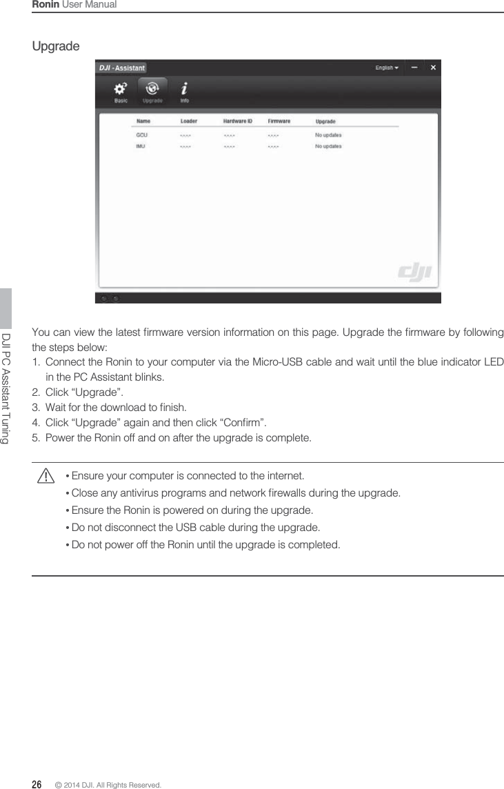 26 © 2014 DJI. All Rights Reserved. Ronin User ManualUpgradethe steps below:1.  Connect the Ronin to your computer via the Micro-USB cable and wait until the blue indicator LED  in the PC Assistant blinks.2. Click “Upgrade”.  5.  Power the Ronin off and on after the upgrade is complete. Ensure your computer is connected to the internet. Ensure the Ronin is powered on during the upgrade. Do not disconnect the USB cable during the upgrade. Do not power off the Ronin until the upgrade is completed.DJI PC Assistant Tuning